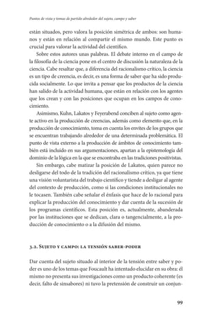 99
Puntos de vista y tomas de partido alrededor del sujeto, campo y saber
están situados, pero valora la posición simétrica de ambos: son huma-
nos y están en relación al compartir el mismo mundo. Este punto es
crucial para valorar la actividad del científico.
Sobre estos autores unas palabras. El debate interno en el campo de
la filosofía de la ciencia pone en el centro de discusión la naturaleza de la
ciencia. Cabe resaltar que, a diferencia del racionalismo crítico, la ciencia
es un tipo de creencia, es decir, es una forma de saber que ha sido produ-
cida socialmente. Lo que invita a pensar que los productos de la ciencia
han salido de la actividad humana, que están en relación con los agentes
que los crean y con las posiciones que ocupan en los campos de cono­
cimiento.
Asimismo, Kuhn, Lakatos y Feyerabend conciben al sujeto como agen­
te activo en la producción de creencias, además como elemento que, en la
producción de conocimiento, toma en cuenta los envites de los grupos que
se encuentran trabajando alrededor de una determinada problemá­tica. El
punto de vista externo a la producción de ámbitos de conocimiento tam-
bién está incluido en sus argumentaciones, apartan a la epistemología del
dominio de la lógica en la que se encontraba en las tradiciones po­sitivistas.
Sin embargo, cabe matizar la posición de Lakatos, quien parece no
desligarse del todo de la tradición del racionalismo crítico, ya que tiene
una visión voluntarista del trabajo científico y tiende a desligar al agente
del contexto de producción, como si las condiciones institucionales no
le tocasen. También cabe señalar el énfasis que hace de lo racional para
explicar la producción del conocimiento y dar cuenta de la sucesión de
los programas científicos. Esta posición es, actualmente, abanderada
por las instituciones que se dedican, clara o tangencialmente, a la pro-
ducción de conocimiento o a la difusión del mismo.
3.2. Sujeto y campo: la tensión saber-poder
Dar cuenta del sujeto situado al interior de la tensión entre saber y po-
der es uno de los temas que Foucault ha intentado elucidar en su obra: él
mismo no presenta sus investigaciones como un producto coherente (es
decir, falto de sinsabores) ni tuvo la pretensión de construir un conjun-
Serrano-hacer PedagogiaOK.indd 99 12/10/07 14:00:35
 
