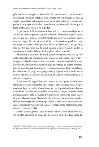 105
Puntos de vista y tomas de partido alrededor del sujeto, campo y saber
gilancia, las de castigo, las del cuidado de sí, etcétera). Lo que se trataría
de analizar serían las prácticas que constituyen subjetividades, pues el
sujeto es producto del intersticio que se localiza entre las relaciones de
poder y los juegos de verdad, recordemos que Foucault afirma que el
tema central es el sujeto y no el poder.
Lo particular del tratamiento de Foucault en relación con el poder es
afirmar su carácter positivo, en sus palabras: “Lo que hace que el poder
agarre, que se le acepte, es simplemente que no pesa solamente como
una fuerza que dice no, sino que de hecho la atraviesa, produce cosas,
induce placer, forma saber, produce discursos” (Foucault, 1992, p. 182).
Hay dos formas en las que Foucault analiza la concreción del poder, la
creación de individualidades: la disciplina y el ser sexuado.
Al analizar la disciplina Foucault concluye que hay prácticas que no
están dirigidas a la conciencia sino al control del cuerpo. En Vigilar y
castigar (1994) demuestra cómo se convierte en objeto de dedicación,
de cuidado, de examen, disciplina lograda a través de cuatro mecanis-
mos: la repartición de los sujetos en el espacio, el control de sus actividades,
la elaboración de programas progresivos y la puesta en acto de meca-
nismos sencillos de control (el examen, la sanción normalizadora y la
mirada jerárquica).
El ser sexuado, según Foucault, parece ser una preocupación cen-
tral en la sociedad occidental, pues sobre el sexo se ejerce poder, ya por
medio de la persecución al onanismo, ya por la prohibición de algunas
actividades sexuales, así como el examen de los cuerpos profesionales o
por mecanismos ante los cuales el propio sujeto se muestra como sujeto
deseante (la confesión). El conjunto de prácticas que se instauran sobre
el dominio de sí produce saber a partir del cual el sujeto se mide/es me-
dido, se valora/es valorado o se toma/es tomado como objeto de cono­ci­
miento (Foucault, 1989).
Saber38
y poder, por lo tanto, no están aislados, están enlazados. Así,
sin un afán causalista se puede afirmar que el poder produce saber. La
38
Álvarez J. resume la posición de Foucault señalando que “El saber comprende conjunto de obje-
tos, posiciones de sujeto, coexistencia de enunciados, posibilidades de utilización” (1995, p. 106).
Serrano-hacer PedagogiaOK.indd 105 12/10/07 14:00:37
 