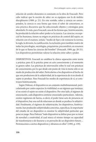 106
Hacer pedagogía: sujetos, campo y contexto
relación de sendos elementos es constante en la obra de Foucault. Pero
cabe indicar que la noción de saber no se equipara con la de ámbito
disciplinario (1989, p. 21). En este sentido, saber y ciencia no corres-
ponden, la ciencia es una forma que tiene el saber de concretarse, es
una práctica discursiva que ha seleccionado objetos y estrategias para
abordarlo. Es más, para Foucault, una de las formas que, históricamente,
ha producido la relación saber-poder es la ciencia. Las ciencias, en espe-
cial las humanas, tienen su origen en prácticas de control del sujeto, en
relación con el examen, señala; “medio de fijar o de restaurar la norma,
la regla, la división, la cualificación, la exclusión; pero también matriz de
todas las psicologías, sociologías, psiquiatrías, psicoanálisis, en resumen
de lo que se llama las ciencias del hombre” (Foucault, 1989, pp. 20-21).
Los dispositivos permitirían valorar la relación entre saber y poder.
DISPOSITIVOS. Foucault no establece la clásica separación entre teoría
y práctica; para él, la práctica pone en acto conocimiento y al momento
se genera saber. Las prácticas de intervención sobre lo real son prácticas
de conocimiento, por lo que desde este punto de vista la teoría sólo es un
modo de producción del saber. Particulariza a los dispositivos el hecho de
que son productores de la subjetividad, de la experiencia de sí en don­de el
sujeto se produce. Para Foucault los modos de experiencia de sí, se cons-
truyen históricamente.
Según Deleuze, el dispositivo es un conjunto multidimensional, parti-
cularizado por cuatro aspectos: la visibilidad, es un régimen que instituye,
al no existir el sujeto no existe el dispositivo. Por otro lado, el régimen de
enunciación, cada dispositivo contiene enunciados particulares. Además,
existen regímenes de fuerza, es decir, el poder tiene acto de presencia en
el dispositivo; hay una red de relaciones en donde se produce la subjetivi-
dad. Finalmente, el régimen de subjetivación, los dispositivos, histórica-
mente, han producido subjetividades concretas, específicas, lo importante
del estudio de un dispositivo es mostrar la subjetividad particular que
pone en juego. Para Deleuze “todo dispositivo se define pues por su tenor
de novedad y creatividad, el cual marca al mismo tiempo su capacidad
de transformarse o de fisurarse y en provecho de un dispositivo futuro…
Pertenecemos a ciertos dispositivos y obramos en ellos” (1995, p. 159).
Serrano-hacer PedagogiaOK.indd 106 12/10/07 14:00:37
 