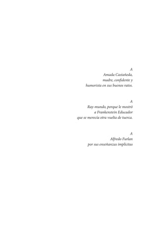A
Amada Castañeda,
madre, confidente y
humorista en sus buenos ratos.
A
Ray-mundo, porque le mostró
a Frankenstein Educador
que se merecía otra vuelta de tuerca.
A
Alfredo Furlan
por sus enseñanzas implícitas
Serrano-hacer PedagogiaOK.indd 9 12/10/07 14:00:15
 
