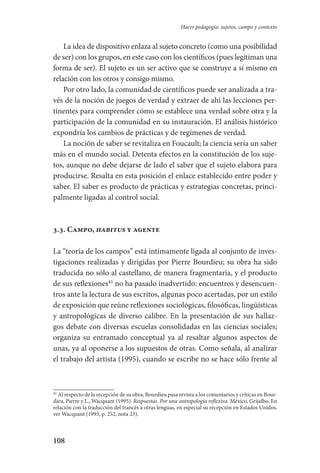 108
Hacer pedagogía: sujetos, campo y contexto
La idea de dispositivo enlaza al sujeto concreto (como una posibilidad
de ser) con los grupos, en este caso con los científicos (pues legitiman una
forma de ser). El sujeto es un ser activo que se construye a sí mismo en
relación con los otros y consigo mismo.
Por otro lado, la comunidad de científicos puede ser analizada a tra-
vés de la noción de juegos de verdad y extraer de ahí las lecciones per-
tinentes para comprender cómo se establece una verdad sobre otra y la
participación de la comunidad en su instauración. El análisis histórico
expondría los cambios de prácticas y de regímenes de verdad.
La noción de saber se revitaliza en Foucault; la ciencia sería un saber
más en el mundo social. Detenta efectos en la constitución de los suje-
tos, aunque no debe dejarse de lado el saber que el sujeto elabora para
producirse. Resalta en esta posición el enlace establecido entre poder y
saber. El saber es producto de prácticas y estrategias concretas, princi-
palmente ligadas al control social.
3.3. Campo, habitus y agente
La “teoría de los campos” está íntimamente ligada al conjunto de inves-
tigaciones realizadas y dirigidas por Pierre Bourdieu; su obra ha sido
traducida no sólo al castellano, de manera fragmentaria, y el producto
de sus reflexiones41
no ha pasado inadvertido: encuentros y desencuen-
tros ante la lectura de sus escritos, algunas poco acertadas, por un estilo
de exposición que reúne reflexiones sociológicas, filosóficas, lingüísticas
y antropológicas de diverso calibre. En la presentación de sus hallaz-
gos debate con diversas escuelas consolidadas en las ciencias sociales;
organiza su entramado conceptual ya al resaltar algunos aspectos de
unas, ya al oponerse a los supuestos de otras. Como señala, al analizar
el trabajo del artista (1995), cuando se escribe no se hace sólo frente al
41
Al respecto de la recepción de su obra, Bourdieu pasa revista a los comentarios y críticas en Bour-
dieu, Pierre y L., Wacquant (1995). Respuestas. Por una antropología reflexiva. México, Grijalbo. En
relación con la traducción del francés a otras lenguas, en especial su recepción en Estados Unidos,
ver Wacquant (1993, p. 252, nota 23).
Serrano-hacer PedagogiaOK.indd 108 12/10/07 14:00:37
 