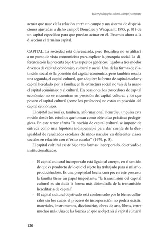 120
Hacer pedagogía: sujetos, campo y contexto
actuar que nace de la relación entre un campo y un sistema de disposi-
ciones ajustadas a dicho campo”, Bourdieu y Wacquant, 1995, p. 81) de
un capital específico para que puedan actuar en él. Pasemos ahora a la
disección el término capital.
CAPITAL. La sociedad está diferenciada, pero Bourdieu no se afiliará
a un punto de vista economicista para explicar la jerarquía social. La di­
ferenciación la presenta bajo tres aspectos genéricos, ligados a tres modos
diversos de capital: económico, cultural y social. Una de las formas­ de dis-
tinción social es la posesión del capital económico, pero también resalta
una segunda, el capital cultural, que adquiere la forma de capital escolar y
capital heredado por la familia; en la estructura social no van de la mano
el capital económico y el cultural. En ocasiones, los poseedores de capital
económico no se encuentran en posesión del capi­tal cultural, y los que
poseen el capital cultural (como los profesores) no están en posesión del
capital económico.
El capital cultural es, también, informacional. Bourdieu impulsa esta
noción desde los estudios que toman como objeto las prácticas pedagó­
gicas. En este tenor afirma “la noción de capital cultural se impone de
entrada como una hipótesis indispensable para dar cuenta de la des-
igualdad de resultados escolares de niños nacidos en diferentes clases
sociales en relación con el ‘éxito escolar’” (1979, p. 3).
El capital cultural existe bajo tres formas: incorporado, objetivado e
institucionalizado.
-	 El capital cultural incorporado está ligado al cuerpo, en el sentido
de que es producto de lo que el sujeto ha trabajado para sí mismo,
produciéndose. Es una propiedad hecha cuerpo; en este proceso,
la familia tiene un papel importante: “la transmisión del capital
cultural es sin duda la forma más disimulada de la transmisión
hereditaria de capital”.
-	 El capital cultural objetivado está conformado por lo bienes cultu-
rales sin los cuales el proceso de incorporación no podría existir:
materiales, instrumentos, diccionarios, obras de arte, libros, entre
muchos más. Una de las formas en que se objetiva el capital cultural
Serrano-hacer PedagogiaOK.indd 120 12/10/07 14:00:40
 