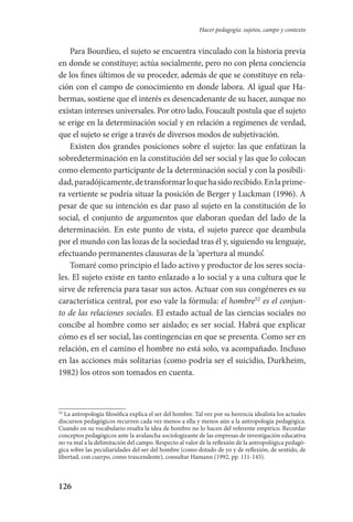 126
Hacer pedagogía: sujetos, campo y contexto
Para Bourdieu, el sujeto se encuentra vinculado con la historia previa
en donde se constituye; actúa socialmente, pero no con plena conciencia
de los fines últimos de su proceder, además de que se constituye en rela-
ción con el campo de conocimiento en donde labora. Al igual que Ha-
bermas, sostiene que el interés es desencadenante de su hacer, aunque no
existan intereses universales. Por otro lado, Foucault postula que el sujeto
se erige en la determinación social y en relación a regímenes de verdad,
que el sujeto se erige a través de diversos modos de subjetivación.
Existen dos grandes posiciones sobre el sujeto: las que enfatizan la
sobredeterminación en la constitución del ser social y las que lo colocan­
como elemento participante de la determinación social y con la posibili-
dad,paradójicamente,detransformarloquehasidorecibido.Enlaprime­
ra vertiente se podría situar la posición de Berger y Luckman (1996). A
pesar de que su intención es dar paso al sujeto en la constitución de lo
social, el conjunto de argumentos que elaboran quedan del lado de la
determinación. En este punto de vista, el sujeto parece que deambula
por el mundo con las lozas de la sociedad tras él y, siguiendo su lenguaje,
efectuando permanentes clausuras de la ‘apertura al mundo’.
Tomaré como principio el lado activo y productor de los seres socia-
les. El sujeto existe en tanto enlazado a lo social y a una cultura que le
sirve de referencia para tasar sus actos. Actuar con sus congéneres es su
característica central, por eso vale la fórmula: el hombre52
es el conjun-
to de las relaciones sociales. El estado actual de las ciencias sociales no
concibe al hombre como ser aislado; es ser social. Habrá que explicar
cómo es el ser social, las contingencias en que se presenta. Como ser en
relación, en el camino el hombre no está solo, va acompañado. Incluso
en las acciones más solitarias (como podría ser el suicidio, Durkheim,
1982) los otros son tomados en cuenta.
52
La antropología filosófica explica el ser del hombre. Tal vez por su herencia idealista los actuales
discursos pedagógicos recurren cada vez menos a ella y menos aún a la antropología pedagógica.
Cuando en su vocabulario resalta la idea de hombre no lo hacen del referente empírico. Recordar
conceptos pedagógicos ante la avalancha sociologizante de las empresas de investigación educativa
no va mal a la delimitación del campo. Respecto al valor de la reflexión de la antropológica pedagó-
gica sobre las peculiaridades del ser del hombre (como dotado de yo y de reflexión, de sentido, de
libertad, con cuerpo, como trascendente), consultar Hamann (1992, pp. 111-145).
Serrano-hacer PedagogiaOK.indd 126 12/10/07 14:00:41
 