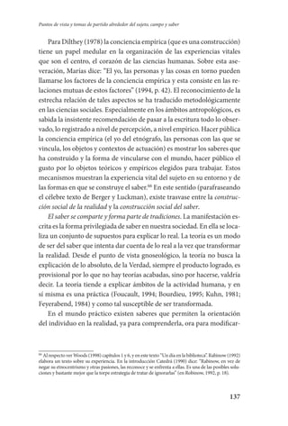 137
Puntos de vista y tomas de partido alrededor del sujeto, campo y saber
Para Dilthey (1978) la conciencia empírica (que es una construcción)
tiene un papel medular en la organización de las experiencias vitales
que son el centro, el corazón de las ciencias humanas. Sobre esta ase-
veración, Marías dice: “El yo, las personas y las cosas en torno pueden
llamarse los factores de la conciencia empírica y esta consiste en las re-
laciones mutuas de estos factores” (1994, p. 42). El reconocimiento de la
estrecha relación de tales aspectos se ha traducido metodológicamente
en las ciencias sociales. Especialmente en los ámbitos antropológicos, es
sabida la insistente recomendación de pasar a la escritura todo lo obser-
vado, lo registrado a nivel de percepción, a nivel empírico. Hacer pública­
la conciencia empírica (el yo del etnógrafo, las personas con las que se
vincula, los objetos y contextos de actuación) es mostrar los saberes que
ha construido y la forma de vincularse con el mundo, hacer público el
gusto por lo objetos teóricos y empíricos elegidos para trabajar. Estos
mecanismos muestran la experiencia vital del sujeto en su entorno y de
las formas en que se construye el saber.66
En este sentido (parafraseando
el célebre texto de Berger y Luckman), existe trasvase entre la construc-
ción social de la realidad y la construcción social del saber.
El saber se comparte y forma parte de tradiciones. La manifestación es-
crita es la forma privilegiada de saber en nuestra sociedad. En ella se loca-
liza un conjunto de supuestos para explicar lo real. La teoría es un modo
de ser del saber que intenta dar cuenta de lo real a la vez que transformar
la realidad. Desde el punto de vista gnoseológico, la teoría no busca la
explicación de lo absoluto, de la Verdad, siempre el producto logrado, es
provisional por lo que no hay teorías acabadas, sino por hacerse, valdría
decir. La teoría tiende a explicar ámbitos de la actividad humana, y en
sí misma es una práctica (Foucault, 1994; Bourdieu, 1995; Kuhn, 1981;
Feyerabend, 1984) y como tal susceptible de ser transformada.
En el mundo práctico existen saberes que permiten la orientación
del individuo en la realidad, ya para comprenderla, ora para modificar-
66
Al respecto ver Woods (1998) capítulos 1 y 6, y en este texto “Un día en la biblioteca”. Rabinow (1992)
elabora un texto sobre su experiencia. En la introducción Catedrá (1990) dice: “Rabinow, en vez de
negar su etnocentrismo y otras pasiones, las reconoce y se enfrenta a ellas. Es una de las posibles solu-
ciones y bastante mejor que la torpe estrategia de tratar de ignorarlas” (en Robinow, 1992, p. 18).
Serrano-hacer PedagogiaOK.indd 137 12/10/07 14:00:44
 