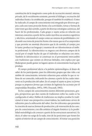 142
Hacer pedagogía: sujetos, campo y contexto
constitución de lo imaginario como polo de recreación mental, interna,
privada, de lo socialmente existente, permite el diálogo y recreación del
individuo frente a lo establecido, porque él también lo establece). Como
he indicado, el campo de conocimiento está integrado por diversos gru-
pos; cada uno toma posición frente a las actividades, temas y formas de
intervenir que dan sentido, a partir de diversas estrategias canónicas, del
hacer de los profesionales. Cada grupo o sujeto actúa en relación con
intereses concretos a partir de los cuales moviliza sus asuntos cognitivos
y afectivos, orientando el campo como un sistema de posibilidades e in-
dicando una toma de posición frente a las tareas que en él se emprenden
y que permite un montaje discursivo que le da sentido; el campo, por
lo tanto, produce un lenguaje y maneras de ser idiosincrásicas al ámbi-
to profesional. Lo idiosincrásico se engarza con diversos campos de lo
social por el simple hecho de que el individuo se relaciona con otros.
También lo idiosincrásico se construye en el permanente intercambio
con tradiciones que existen en diversas latitudes, esto explica por que
Shakespeare puede gustar en lugares ajenos al conocimiento local que lo
produjo.
El campo profesional afecta a la pulsión epistemológica, al deseo de
saber de los participantes, pues los diferentes grupos que dan vida a un
ámbito de conocimiento, invierten esfuerzos para señalar lo que es va-
lioso de ser conocido, indicando los cánones a partir de los cuales inter-
venir en la producción del saber. En el campo el sujeto se pone en forma
porque se proponen formas que revisten de legítimas las acciones por él
emprendidas Bourdieu, 1997a, 1991; Foucault, 1992).
En los campos de conocimientos existen diferentes posiciones, gru-
pos, perspectivas que dan cuenta de tradiciones sobre las cuales se ha
configurado el saber. Hablar de tradiciones no implica resaltar lo tradi-
cional ni tener una perspectiva conservadora, las tradiciones sirven de
referentes para la edificación del saber. Son los referentes que permiten
la creación de nuevas formas de producción y de renovación de los cam-
pos de conocimiento; con ello enfatizo el ángulo histórico (y la posibi­
lidad metodológica de conocer a partir de las estructuras narrativas). Es
decir, el saber no surge de la nada, sino de las posiciones que tienen los
sujetos al interior de un campo de conocimiento. Al tomar una posición
Serrano-hacer PedagogiaOK.indd 142 12/10/07 14:00:45
 