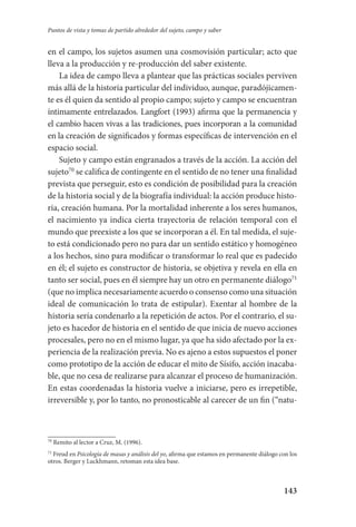 143
Puntos de vista y tomas de partido alrededor del sujeto, campo y saber
en el campo, los sujetos asumen una cosmovisión particular; acto que
lleva a la producción y re-producción del saber existente.
La idea de campo lleva a plantear que las prácticas sociales perviven
más allá de la historia particular del individuo, aunque, paradójicamen-
te es él quien da sentido al propio campo; sujeto y campo se encuentran
íntimamente entrelazados. Langfort (1993) afirma que la permanencia y
el cambio hacen vivas a las tradiciones, pues incorporan a la comunidad
en la creación de significados y formas específicas de intervención en el
espacio social.
Sujeto y campo están engranados a través de la acción. La acción del
sujeto70
se califica de contingente en el sentido de no tener una finalidad
prevista que perseguir, esto es condición de posibilidad para la creación
de la historia social y de la biografía individual: la acción produce histo-
ria, creación humana. Por la mortalidad inherente a los seres humanos,
el nacimiento ya indica cierta trayectoria de relación temporal con el
mundo que preexiste a los que se incorporan a él. En tal medida, el suje-
to está condicionado pero no para dar un sentido estático y homogéneo
a los hechos, sino para modificar o transformar lo real que es padecido
en él; el sujeto es constructor de historia, se objetiva y revela en ella en
tanto ser social, pues en él siempre hay un otro en permanente diálogo71
(que no implica necesariamente acuerdo o consenso como una situación
ideal de comunicación lo trata de estipular). Exentar al hombre de la
historia sería condenarlo a la repetición de actos. Por el contrario, el su-
jeto es hacedor de historia en el sentido de que inicia de nuevo acciones
procesales, pero no en el mismo lugar, ya que ha sido afectado por la ex-
periencia de la realización previa. No es ajeno a estos supuestos el poner
como prototipo de la acción de educar el mito de Sísifo, acción inacaba-
ble, que no cesa de realizarse para alcanzar el proceso de humanización.
En estas coordenadas la historia vuelve a iniciarse, pero es irrepetible,
irreversible y, por lo tanto, no pronosticable al carecer de un fin (“natu-
70
Remito al lector a Cruz, M. (1996).
71
Freud en Psicología de masas y análisis del yo, afirma que estamos en permanente diálogo con los
otros. Berger y Luckhmann, retoman esta idea base.
Serrano-hacer PedagogiaOK.indd 143 12/10/07 14:00:45
 