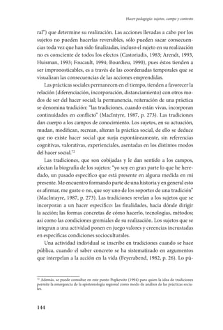 144
Hacer pedagogía: sujetos, campo y contexto
ral”) que determine su realización. Las acciones llevadas a cabo por los
sujetos no pueden hacerlas reversibles, sólo pueden sacar consecuen-
cias toda vez que han sido finalizadas, incluso el sujeto en su realización
no es consciente de todos los efectos (Castoriadis, 1983; Arendt, 1993,
Huisman, 1993; Foucault, 1994; Bourdieu, 1990), pues éstos tienden a
ser impronosticables, es a través de las coordenadas temporales que se
visualizan las consecuencias de las acciones emprendidas.
Las prácticas sociales permanecen en el tiempo, tienden a favorecer­ la
relación (diferenciación, incorporación, distanciamiento) con otros mo-
dos de ser del hacer social; la permanencia, reiteración de una práctica
se denomina tradición: “las tradiciones, cuando están vivas, incorporan
continuidades en conflicto” (MacIntyre, 1987, p. 273). Las tradiciones
dan cuerpo a los campos de conocimiento. Los sujetos, en su actuación,
mudan, modifican, recrean, alteran la práctica social, de ello se de­duce
que no existe hacer social que surja espontáneamente, sin referencias
cognitivas, valorativas, experienciales, asentadas en los distintos modos
del hacer social.72
Las tradiciones, que son cobijadas y le dan sentido a los campos,
afectan la biografía de los sujetos: “yo soy en gran parte lo que he here-
dado, un pasado específico que está presente en alguna medida en mi
presente. Me encuentro formando parte de una historia y en general esto
es afirmar, me guste o no, que soy uno de los soportes de una tradición”
(MacIntayre, 1987, p. 273). Las tradiciones revelan a los sujetos que se
incorporan a un hacer específico: las finalidades, hacia dónde dirigir
la acción; las formas concretas de cómo hacerlo, tecnologías, métodos;
así como las condiciones gremiales de su realización. Los sujetos que se
integran a una actividad ponen en juego valores y creencias incrustadas
en específicas condiciones socioculturales.
Una actividad individual se inscribe en tradiciones cuando se hace
pública, cuando el saber concreto se ha sistematizado en argumentos
que interpelan a la acción en la vida (Feyerabend, 1982, p. 26). Lo pú-
72
Además, se puede consultar en este punto Popkewitz (1994) para quien la idea de tradiciones
permite la emergencia de la epistemología regional como modo de análisis de las prácticas socia-
les.
Serrano-hacer PedagogiaOK.indd 144 12/10/07 14:00:45
 