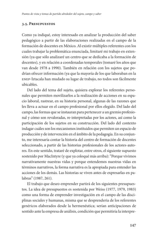 147
Puntos de vista y tomas de partido alrededor del sujeto, campo y saber
3.5. Presupuestos
Como ya indiqué, estoy interesado en analizar la producción del saber
pedagógico a partir de las elaboraciones realizadas en el campo de la
formación de docentes en México. Al existir múltiples referentes con los
cuales trabajar la problemática enunciada, limitaré mi trabajo en exten-
sión (ya que sólo analizaré un centro que se dedicaba a la formación de
docentes), y en relación a coordenadas temporales (tomaré los años que
van desde 1978 a 1990). También en relación con los sujetos que po-
drían ofrecer información (ya que la mayoría de los que laboraban en la
enep-Iztacala han mudado su lugar de trabajo, no todos son fácilmente
ubicables.
Del lado del tema del sujeto, quisiera explorar los referentes perso­
nales que permiten movilizarlos a la realización de acciones en su espa-
cio laboral, rastrear, en su historia personal, algunas de las razones que
les lleva a actuar en el campo profesional por ellos elegido. Del lado del
campo, las formas que se instauran para pertenecer a un gremio profesio­
nal­ y cómo son revaloradas, re-interpretadas por los actores, así como la
participación de los sujetos en su construcción. Del lado del contexto
indagar cuáles son los mecanismos instituidos que permiten un espacio de
producción y de intervención en el ámbito de la pedago­gía. En su conjun-
to, me interesaría contar la historia del centro de formación de docentes
seleccionado, a partir de las historias profesionales de los actores-auto-
res. En este sentido, trataré de explotar, entre otros, el siguiente supuesto
sostenido por MacIntyre (y que ya coloqué más arriba): “Porque vivimos
narrativamente nuestras vidas y porque entendemos nuestras vidas en
términos narrativos, la forma narrativa es la apropiada para entender las
acciones de los demás. Las historias se viven antes de expresarlas en pa-
labras” (1987, 261).
El trabajo que deseo emprender partirá de los siguientes presupues-
tos. La idea de presupuestos es sostenida por Weiss (1977, 1979, 1983)
como una forma de emprender investigación en el campo de las disci-
plinas sociales y humanas, misma que se desprendería de los referentes
genéricos elaborados desde la hermenéutica; serían anticipaciones de
sentido ante la empresa de análisis, condición que permitiría la interpre-
Serrano-hacer PedagogiaOK.indd 147 12/10/07 14:00:46
 