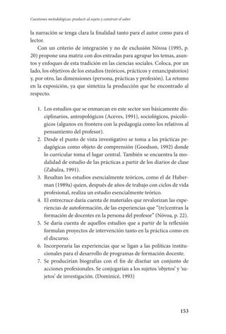 153
Cuestiones metodológicas: producir al sujeto y construir el saber
la narración se tenga clara la finalidad tanto para el autor como para el
lector.
Con un criterio de integración y no de exclusión Nóvoa (1995, p.
20) propone una matriz con dos entradas para agrupar los temas, asun-
tos y enfoques de esta tradición en las ciencias sociales. Coloca, por un
lado, los objetivos de los estudios (teóricos, prácticos y emancipatorios)
y, por otro, las dimensiones (persona, prácticas y profesión). La retomo
en la exposición, ya que sintetiza la producción que he encontrado al
respecto.
1.	 Los estudios que se enmarcan en este sector son básicamente dis-
ciplinarios, antropológicos (Aceves, 1991), sociológicos, psicoló-
gicos (algunos en frontera con la pedagogía como los relativos al
pensamiento del profesor).
2.	 Desde el punto de vista investigativo se toma a las prácticas pe-
dagógicas como objeto de comprensión (Goodson, 1992) donde
lo curricular toma el lugar central. También se encuentra la mo-
dalidad de estudio de las prácticas a partir de los diarios de clase
(Zabalza, 1991).
3.	 Resaltan los estudios esencialmente teóricos, como el de Huber-
man (1989a) quien, después de años de trabajo con ciclos de vida
profesional, realiza un estudio esencialmente teórico.
4.	 El entrecruce daría cuenta de materiales que revalorizan las expe-
riencias de autoformación, de las experiencias que “(re)centran la
formación de docentes en la persona del profesor” (Nóvoa, p. 22).
5.	 Se daría cuenta de aquellos estudios que a partir de la reflexión
formulan proyectos de intervención tanto en la práctica como en
el discurso.
6.	 Incorporaría las experiencias que se ligan a las políticas institu-
cionales para el desarrollo de programas de formación docente.
7.	 Se producirían biografías con el fin de diseñar un conjunto de
acciones profesionales. Se conjugarían a los sujetos ‘objetos’ y ‘su-
jetos’ de investigación. (Dominicé, 1993)
Serrano-hacer PedagogiaOK.indd 153 12/10/07 14:00:47
 