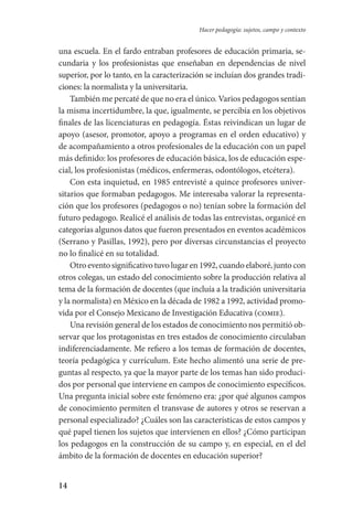 14
Hacer pedagogía: sujetos, campo y contexto
una escuela. En el fardo entraban profesores de educación primaria, se-
cundaria y los profesionistas que enseñaban en dependencias de nivel
superior, por lo tanto, en la caracterización se incluían dos grandes tradi-
ciones: la normalista y la universitaria.
También me percaté de que no era el único. Varios pedagogos sentían
la misma incertidumbre, la que, igualmente, se percibía en los objeti­vos
finales de las licenciaturas en pedagogía. Éstas reivindican un lugar de
apoyo (asesor, promotor, apoyo a programas en el orden educativo) y
de acompañamiento a otros profesionales de la educación con un papel
más definido: los profesores de educación básica, los de educación espe-
cial, los profesionistas (médicos, enfermeras, odontólogos, etcétera).
Con esta inquietud, en 1985 entrevisté a quince profesores univer-
sitarios que formaban pedagogos. Me interesaba valorar la representa-
ción que los profesores (pedagogos o no) tenían sobre la formación del
futuro pedagogo. Realicé el análisis de todas las entrevistas, organicé en
categorías algunos datos que fueron presentados en eventos académicos
(Serrano y Pasillas, 1992), pero por diversas circunstancias el proyecto
no lo finalicé en su totalidad.
Otroeventosignificativotuvolugaren1992,cuandoelaboré,juntocon
otros colegas, un estado del conocimiento sobre la producción relativa al
tema de la formación de docentes (que incluía a la tradición universitaria
y la normalista) en México en la década de 1982 a 1992, actividad promo-
vida por el Consejo Mexicano de Investigación Educativa (comie).
Una revisión general de los estados de conocimiento nos permitió ob-
servar que los protagonistas en tres estados de conocimiento circulaban
indiferenciadamente. Me refiero a los temas de formación de docentes,
teoría pedagógica y currículum. Este hecho alimentó una serie de pre-
guntas al respecto, ya que la mayor parte de los temas han sido produci-
dos por personal que interviene en campos de conocimiento específicos.
Una pregunta inicial sobre este fenómeno era: ¿por qué algunos campos
de conocimiento permiten el transvase de autores y otros se reservan a
personal especializado? ¿Cuáles son las características de estos campos y
qué papel tienen los sujetos que intervienen en ellos? ¿Cómo participan
los pedagogos en la construcción de su campo y, en especial, en el del
ámbito de la formación de docentes en educación superior?
Serrano-hacer PedagogiaOK.indd 14 12/10/07 14:00:16
 