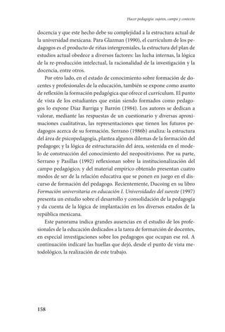 158
Hacer pedagogía: sujetos, campo y contexto
docencia y que este hecho debe su complejidad a la estructura actual de
la universidad mexicana. Para Glazman (1990), el currículum de los pe-
dagogos es el producto de riñas intergremiales, la estructura del plan de
estudios actual obedece a diversos factores: las lucha internas, la lógica
de la re-producción intelectual, la racionalidad de la investigación y la
docencia, entre otros.
Por otro lado, en el estado de conocimiento sobre formación de do-
centes y profesionales de la educación, también se expone como asunto
de reflexión la formación pedagógica que ofrece el currículum. El punto
de vista de los estudiantes que están siendo formados como pedago-
gos lo expone Díaz Barriga y Barrón (1984). Los autores se dedican a
valorar, mediante las respuestas de un cuestionario y diversas aproxi-
maciones cualitativas, las representaciones que tienen los futuros pe-
dagogos acerca de su formación. Serrano (1986b) analiza: la estructura
del área de psicopedagogía, plantea algunos dilemas de la formación del
pedagogo; y la lógica de estructuración del área, sostenida en el mode-
lo de construcción del conocimiento del neopositivismo. Por su parte,
Serrano y Pasillas (1992) reflexionan sobre la institucionalización del
campo pedagógico, y del material empírico obtenido presentan cuatro
modos de ser de la relación educativa que se ponen en juego en el dis-
curso de formación del pedagogo. Recientemente, Ducoing en su libro
Formación universitaria en educación I. Universidades del sureste (1997)
presenta un estudio sobre el desarrollo y consolidación de la pedagogía
y da cuenta de la lógica de implantación en los diversos estados de la
república mexicana.
Este panorama indica grandes ausencias en el estudio de los profe-
sionales de la educación dedicados a la tarea de formarción de docentes,
en especial investigaciones sobre los pedagogos que ocupan ese rol. A
continuación indicaré las huellas que dejó, desde el punto de vista me-
todológico, la realización de este trabajo.
Serrano-hacer PedagogiaOK.indd 158 12/10/07 14:00:48
 