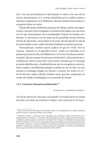 160
Hacer pedagogía: sujetos, campo y contexto
días. Con este procedimiento el doctorando se vuelve, a los ojos de los
demás, monotemático: él y su tema deambulan por la ciudad, asaltan a
solitarios compañeros en la biblioteca, efectúan trámites burocráticos o
comparten horas de sueño.
El paso del tiempo sedimenta esquemas de trabajo, criterios de organi-
zación y mociones afectivas ligadas ya al entorno de trabajo, ora a los otros
con los que interactuamos en la mundanidad. Después de muchas cavi-
laciones, la convivencia con los datos me ha permitido ensayar diver­sas
formas de exposición; con los datos en la mano, decidí exponer la vida de
los entrevistados como si ellos estuviesen hablando en primera persona.
Personalmente, también quería explicar lo que he vivido. Pero la
vivencia –descrita en el apartado tercero– podía ser mostrada ya en
primera persona (un día en la biblioteca) o en tercera (un día con un doc-
torando). Quería ensayar formas para mostrar(me), (des)centrar(me) y
(re)flexionar sobre mi proceder como tesista. Pensaba que la estrategia
permitía identificarme y desidentificarme con los compañeros entrevis-
tados: simple y sencillamente porque yo podía ser uno de ellos. En este
sentido, la estrategia elegida me llevaría a mostrar los modos de ser77
de los diversos sujetos (donde también estoy) que han compartido un
campo de trabajo: la pedagogía, en un periodo de tiempo.
4.2.1. Construir itinerarios profesionales 78
Yo sé quién soy –respondió don Quijote–.
Uno de los efectos de “proceder con método” es la selección de un modo
de tratar a los datos, de construir el objeto y dar cuenta de él. En el pre-
77
Sobre el tema de lo universal y lo particular, formas de conceptualización y efectos políticos
recurrir a Giner y Scartezzini (1996) y Cruz (1996).
78
Itinerario, travesía o trayectoria serán utilizados como sinónimos. Según el Diccionario de la
lengua española: “Itinerario; 2.- Dirección y descripción de un camino con expresión de los lugares,
accidentes, paradas, etcétera, que existen a lo largo de él”. Travesía; “6. Modo de estar una cosa al
través”. Trayectoria; “Derrota o curso que sigue el cuerpo de un huracán o tormenta giratoria”. Para
M. Moliner: Itinerario y travesía se definen en términos semejantes. En Trayectoria incorpora lo
siguiente: “Conducta u orientación en la manera de obrar de alguien”. Al recurrir a estos términos
tuve en cuenta los efectos de la lectura del texto de Elías (1995).
Serrano-hacer PedagogiaOK.indd 160 12/10/07 14:00:49
 