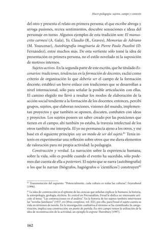 162
Hacer pedagogía: sujetos, campo y contexto
del otro y presenta el relato en primera persona; el que escribe abroga y
arroga pasiones, recrea sentimientos, descubre sensaciones e ideas del
personaje en turno. Algunos ejemplos de esta tradición son: El manus-
crito carmesí (A. Gala), Yo, Claudio (R., Graves), Memorias de Adriano
(M. Yourcenar), Autobiografía imaginaria de Pierre Paulo Pasolini (D.
Fernández), entre muchos más. De esta vertiente sólo tomé la idea de
presentación en primera persona, no el estilo novelado ni la suposición
de motivos internos.
Sujetos activos. En la segunda parte de este escrito, que he titulado­ Es-
cenarios: tradiciones, tendencias en la formación de docentes, excluí como
criterio de organización lo que debería ser el campo de la formación­
docente; establecí un breve enlace con tradiciones que se desarrollan a
nivel internacional, sólo para señalar la posible articulación con ellas.
El camino elegido me llevó a resaltar los modos de elaboración de la
acción social tendiente a la formación de los docentes; entonces, percibí
grupos, sujetos, que elaboran nociones, visiones del mundo, implemen-
tan proyectos y que también se oponen, discuten, combaten con ideas
y proyectos. Los sujetos poseen un saber creado por las posiciones que
tienen en el campo; ahí también yo estaba, la travesía intelectual de los
otros también me interpela. El yo no permanecía ajeno a los otros, y me
basé en el siguiente principio: soy un modo de ser del sujeto.81
Tenía in-
terés en experimentar una reflexión sobre otros que me diera elementos
de valoración para mi propia actividad: la pedagogía.
Construcción y verdad. La narración sobre la experiencia humana,
sobre la vida, sólo es posible cuando el evento ha sucedido, sólo pode-
mos dar cuenta de ella a posteriori. El sujeto que se narra (autobiografía)
o los que lo narran (biógrafos, hagiógrafos o ‘científicos’) construyen82
81
Transmutación del supuesto: “Potencialmente, cada cultura es todas las culturas”, Feyerabend
(1996).
82
La idea de construcción es el epítome de las ciencias que anhelan explicar lo humano, la historia,
la antropología, geología, etcétera. Es central en Psicoanálisis, Freud le dedica un interesante artí-
culo al tema: “Las construcciones en el análisis”. En la historia de los sujetos también intervienen
las “novelas familiares” (1937, en Obras completas, vol. XII), por ello, para Freud el sujeto cuenta su
vida en términos de novela. En la investigación cualitativa el término se ha cientifizado; la catego-
rización, implica una construcción, un punto de partida. En otro campo vemos la utilización de la
idea de reconstrucción de la actividad, un ejemplo lo expone Thornbury (1997).
Serrano-hacer PedagogiaOK.indd 162 12/10/07 14:00:49
 
