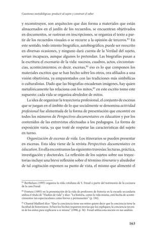 163
Cuestiones metodológicas: producir al sujeto y construir el saber
y reconstruyen, son arquitectos que dan forma a materiales que están
almacenados en el jardín de los recuerdos, se encuentran objetivados
en documentos, se rastrean en inscripciones, se organiza el texto a par-
tir de los recuerdos visuales o se recurre a la opinión de terceros.83
En
este sentido, todo intento biográfico, autobiográfico, puede ser reescrito
en diversas ocasiones, y ninguno dará cuenta de la Verdad del sujeto,
serían incapaces, aunque algunos lo pretendan. Las biografías pasan a
la escritura el escenario de la vida: sucesos, cuadros, actos, circunstan-
cias, acontecimientos; es decir, escenas,84
eso es lo que componen los
materiales escritos que se han hecho sobre los otros, ora afiliados a una
visión objetivista, ya emparentados con las tradiciones más simbólicas
o culturalistas. Dado que las biografías encadenan imágenes, hay quien
metafóricamente las relaciona con los mitos,85
en este escrito tomo este
supuesto: cada vida se organiza alrededor de mitos.
La idea de organizar la trayectoria profesional, el conjunto de escenas
que se juegan en el ámbito de lo que socialmente se denomina actividad
profesional fue alimentada de la forma de presentación que encontré en
todos los números de Perspectives documentaires en éducation y por los
contenidos de las entrevistas efectuadas a los pedagogos. La forma de
exposición varía, ya que traté de respetar las características del sujeto
en turno.
Organización de escenas de vida. Los itinerarios se pueden presentar
en escenas. Esta idea viene de la revista Perspectives documentaires en
éducation.Enellaencontramoslassiguientestravesías:lecturas,práctica,
investigación y doctorales. La reflexión de los sujetos sobre sus trayec-
torias incluye una breve reflexión sobre el término itinerario y alrededor
de tal cogitación exponen su punto de vista, el mismo que alimentó el
83
Berthelsen (1995) organiza la vida cotidiana de S. Freud a partir del testimonio de la cocinera
de la casa Freud.
84
Fontura (1995) en la presentación de la vida de profesores de historia en la escuela secundaria
utiliza el título de “Flashes de vida” y dice: “La historia, como la vida misma, está hecha de aconte-
cimientos tan espectaculares como breves y permanentes” (p. 184).
85
Chantal Maillard dice: “Que la conciencia tiene sus mitos quiere decir que la conciencia tiene la
facultad de historizarse. Si bien los hechos requieren teorías que los expliquen, la conciencia necesi-
ta de los mitos para explicarse a sí misma” (1998, p. 56). Freud utiliza esta noción en sus análisis.
Serrano-hacer PedagogiaOK.indd 163 12/10/07 14:00:49
 