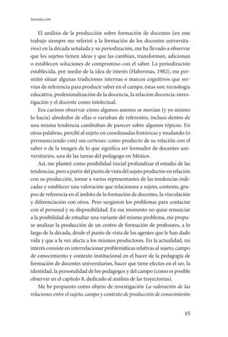 15
Introducción
El análisis de la producción sobre formación de docentes (en este
trabajo siempre me referiré a la formación de los docentes universita-
rios) en la década señalada y su periodización, me ha llevado a observar
que los sujetos tienen ideas y que las cambian, transforman, adicionan
o establecen soluciones de compromiso con el saber. La periodización
establecida, por medio de la idea de interés (Habermas, 1982), me per-
mitió situar algunas tradiciones internas o marcos cognitivos que ser-
vían de referencia para producir saber en el campo, éstas son: tecnología
educativa, profesionalización de la docencia, la relación docencia-inves-
tigación y el docente como intelectual.
Era curioso observar cómo algunos autores se movían (y yo mismo
lo hacía) alrededor de ellas o variaban de referentes, incluso dentro de
una misma tendencia cambiaban de parecer sobre algunos tópicos. En
otras palabras, percibí al sujeto en coordenadas históricas y mudando (o
permaneciendo con) sus certezas: como producto de su relación con el
saber o de la imagen de lo que significa ser formador de docentes uni-
versitarios, una de las tareas del pedagogo en México.
Así, me planteé como posibilidad inicial profundizar el estudio de las
tendencias,peroapartirdelpuntodevistadelsujetoproductorenrelación
con su producción, tomar a varios representantes de las tendencias indi-
cadas y establecer una valoración que relacionara a sujeto, contexto, gru-
pos de referencia en el ámbito de la formación de docentes, la vinculación
y diferenciación con otros. Pero surgieron los problemas para contactar
con el personal y su disponibilidad. En ese momento no quise renunciar
a la posibilidad de estudiar una variante del mismo problema, me propu-
se analizar la producción de un centro de formación de profesores, a lo
largo de la década, desde el punto de vista de los agentes que le han dado
vida y que a la vez afecta a los mismos productores. En la actualidad, mi
interés consiste en interrelacionar problemáticas relativas al sujeto, campo
de conocimiento y contexto institucional en el hacer de la pedagogía de
formación de docentes universitarios, hacer que tiene efectos en el ser, la
identidad, la personalidad de los pedagogos y del campo (como es posible
observar en el capítulo 8, dedicado al análisis de las trayectorias).
Me he propuesto como objeto de investigación La valoración de las
relaciones entre el sujeto, campo y contexto de producción de conocimiento
Serrano-hacer PedagogiaOK.indd 15 12/10/07 14:00:17
 