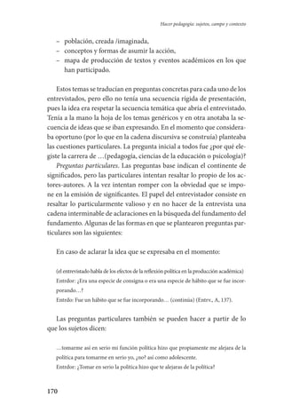170
Hacer pedagogía: sujetos, campo y contexto
–	 población, creada /imaginada,
–	 conceptos y formas de asumir la acción,
–	 mapa de producción de textos y eventos académicos en los que
han participado.
Estos temas se traducían en preguntas concretas para cada uno de los
entrevistados, pero ello no tenía una secuencia rígida de presentación,
pues la idea era respetar la secuencia temática que abría el entrevistado.
Tenía a la mano la hoja de los temas genéricos y en otra anotaba la se-
cuencia de ideas que se iban expresando. En el momento que considera-
ba oportuno (por lo que en la cadena discursiva se construía) planteaba
las cuestiones particulares. La pregunta inicial a todos fue ¿por qué ele-
giste la carrera de …(pedagogía, ciencias de la educación o psicología)?
Preguntas particulares. Las preguntas base indican el continente de
significados, pero las particulares intentan resaltar lo propio de los ac-
tores-autores. A la vez intentan romper con la obviedad que se impo-
ne en la emisión de significantes. El papel del entrevistador consiste en
resaltar lo particularmente valioso y en no hacer de la entrevista una
cadena interminable de aclaraciones en la búsqueda del fundamento del
fundamento. Algunas de las formas en que se plantearon preguntas par-
ticulares son las siguientes:
En caso de aclarar la idea que se expresaba en el momento:
(el entrevistado habla de los efectos de la reflexión política en la producción académica)
Entrdor: ¿Era una especie de consigna o era una especie de hábito que se fue incor-
porando…?
Entrdo: Fue un hábito que se fue incorporando… (continúa) (Entrv., A, 137).
Las preguntas particulares también se pueden hacer a partir de lo
que los sujetos dicen:
…tomarme así en serio mi función política hizo que propiamente me alejara de la
política para tomarme en serio yo, ¿no? así como adolescente.
Entrdor: ¿Tomar en serio la política hizo que te alejaras de la política?
Serrano-hacer PedagogiaOK.indd 170 12/10/07 14:00:51
 