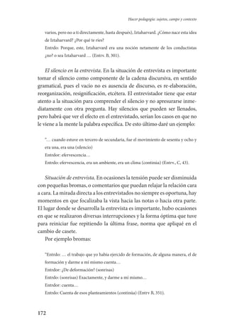 172
Hacer pedagogía: sujetos, campo y contexto
varios, pero no a ti directamente, hasta después), Iztaharvard. ¿Cómo nace esta idea
de Iztaharvard? ¿Por qué te ríes?
Entrdo: Porque, este, Iztaharvard era una noción netamente de los conductistas
¿no? o sea Iztaharvard … (Entrv. B, 301).
El silencio en la entrevista. En la situación de entrevista es importante
tomar el silencio como componente de la cadena discursiva, en sentido
gramatical, pues el vacío no es ausencia de discurso, es re-elaboración,
reorganización, resignificación, etcétera. El entrevistador tiene que estar
atento a la situación para comprender el silencio y no apresurarse inme-
diatamente con otra pregunta. Hay silencios que pueden ser llenados,
pero habrá que ver el efecto en el entrevistado, serían los casos en que no
le viene a la mente la palabra específica. De esto último daré un ejemplo:
“… cuando estuve en tercero de secundaria, fue el movimiento de sesenta y ocho y
era una, era una (silencio)
Entrdor: efervescencia…
Entrdo: efervescencia, era un ambiente, era un clima (continúa) (Entrv., C, 43).
Situación de entrevista. En ocasiones la tensión puede ser disminuida
con pequeñas bromas, o comentarios que puedan relajar la relación cara
a cara. La mirada directa a los entrevistados no siempre es oportuna, hay
momentos en que focalizaba la vista hacia las notas o hacia otra parte.
El lugar donde se desarrolla la entrevista es importante, hubo ocasiones
en que se realizaron diversas interrupciones y la forma óptima que tuve
para reiniciar fue repitiendo la última frase, norma que apliqué en el
cambio de casete.
Por ejemplo bromas:
“Entrdo: … el trabajo que yo había ejercido de formación, de alguna manera, el de
formación y darme a mí mismo cuenta…
Entrdor: ¿De deformación? (sonrisas)
Entrdo: (sonrisas) Exactamente, y darme a mí mismo…
Entrdor: cuenta…
Entrdo: Cuenta de esos planteamientos (continúa) (Entrv B, 351).
Serrano-hacer PedagogiaOK.indd 172 12/10/07 14:00:51
 
