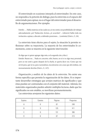 174
Hacer pedagogía: sujetos, campo y contexto
El entrevistado en ocasiones interpela al entrevistador. En este caso,
no respondía a la petición de diálogo, pues la entrevista es el espacio del
entrevistado para opinar, no es el lugar del entrevistador para el desarro-
llo de argumentaciones. Por ejemplo:
Entrdo: … Había materias en las cuales yo, yo me sentía con posibilidades de trabajar
adecuadamente ¿no? Redacción, lectura, ¿te acuerdas? …(silencio) había toda esa
invitación a opinar, a discutir, a defender posiciones… (continúa) (Entrv., C, 26).
La entrevista tiene efectos para el sujeto, la situación le permite re-
flexionar sobre su trayectoria. La mayoría de los entrevistados lo co-
mentaron, como se muestra en la siguiente intervención:
(le digo que si quiere agregar algo más, es la segunda cita y dice:)
Entrdo: Bueno no… Nada en concreto, sólo, bueno, no sé si es algo muy personal,
pero yo me sentí a gusto después de la charla, te quería decir eso. Como que me
sirvió para, qué sé yo, para racionalizar, encontrarme con cosas que ahí estaban, sin
necesariamente decirlas (Entrv., C, 147).
Organización y análisis de los datos de la entrevista. No existe una
forma específica que permita la organización de los datos. Sí es impor-
tante desarrollar estrategias que arrojen matrices de significados y que
éstas puedan ser contrastadas con el conjunto del material. Además, los
materiales organizados pueden admitir múltiples lecturas, dado que los
significados no son estables, se movilizan permanentemente.
Las entrevistas arrojaron los siguientes datos:
Sujetos: Casetes Páginas Preguntas:
A 8 87 249
B 9 125 411
C 8 131 306
D 8 87 213
Serrano-hacer PedagogiaOK.indd 174 12/10/07 14:00:52
 