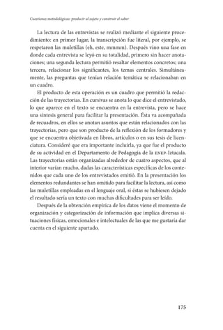 175
Cuestiones metodológicas: producir al sujeto y construir el saber
La lectura de las entrevistas se realizó mediante el siguiente proce-
dimiento: en primer lugar, la transcripción fue literal, por ejemplo, se
respetaron las muletillas (eh, este, mmmm). Después vino una fase en
donde cada entrevista se leyó en su totalidad, primero sin hacer anota-
ciones; una segunda lectura permitió resaltar elementos concretos; una
tercera, relacionar los significantes, los temas centrales. Simultánea-
mente, las preguntas que tenían relación temática se relacionaban en
un cuadro.
El producto de esta operación es un cuadro que permitió la redac-
ción de las trayectorias. En cursivas se anota lo que dice el entrevistado,
lo que aparece en el texto se encuentra en la entrevista, pero se hace
una síntesis general para facilitar la presentación. Ésta va acompañada
de recuadros, en ellos se anotan asuntos que están relacionados con las
trayectorias, pero que son producto de la reflexión de los formadores y
que se encuentra objetivada en libros, artículos o en sus tesis de licen-
ciatura. Consideré que era importante incluirla, ya que fue el producto
de su actividad en el Departamento de Pedagogía de la enep-Iztacala.
Las trayectorias están organizadas alrededor de cuatro aspectos, que al
interior varían mucho, dadas las características específicas de los conte-
nidos que cada uno de los entrevistados emitió. En la presentación los
elementos redundantes se han omitido para facilitar la lectura, así como
las muletillas empleadas en el lenguaje oral, si éstas se hubiesen dejado
el resultado sería un texto con muchas dificultades para ser leído.
Después de la obtención empírica de los datos viene el momento de
organización y categorización de información que implica diversas si-
tuaciones físicas, emocionales e intelectuales de las que me gustaría dar
cuenta en el siguiente apartado.
Serrano-hacer PedagogiaOK.indd 175 12/10/07 14:00:52
 