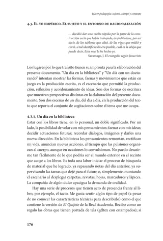 176
Hacer pedagogía: sujetos, campo y contexto
4.3. El yo empírico. El sujeto y el entorno de racionalización
… decidió dar una vuelta rápida por la parte de la cons-
trucción en la que había trabajado, despidiéndose, por así
decir, de los tablones que alisó, de las vigas que midió y
cortó, si tal identificación era posible, cuál es la abeja que
puede decir, Esta miel la he hecho yo.
Saramago, J. El evangelio según Jesucristo
Los lugares por lo que transito tienen su impronta para la elaboración del
presente documento. “Un día en la biblioteca” y “Un día con un docto-
rando” intentan mostrar las formas, faenas y movimientos que están en
juego en la producción escrita, es el escenario que permitió la produc-
ción, reflexión y acordonamiento de ideas. Son dos formas de escritura
que muestran perspectivas distintas en la elaboración del presente docu-
mento. Son dos escenas de un día, del día a día, en la producción del tex-
to que reporta el conjunto de cogitaciones sobre el tema que me ocupa.
4.3.1. Un día en la biblioteca
Estar con los libros tiene, en lo personal, un doble significado. Por un
lado, la posibilidad de volar con mis pensamientos; faenar con mis ideas;
decidir actuaciones futuras; recordar diálogos, imágenes y darles una
nueva dirección. En la biblioteca los pensamientos remontan, rectifican
mi vida, anuncian nuevas acciones, al tiempo que las pulsiones organi-
zan al cuerpo, aunque en ocasiones lo convulsionan. No puedo desasir-
me tan fácilmente de lo que podría ser el mundo exterior en el recinto
que acoge a los libros. Es toda una labor iniciar el proceso de búsqueda
de material que he logrado, ya repasando notas del día anterior, ya su-
pervisando las tareas que dejé para el futuro o, simplemente, montando
el escenario al desplegar carpetas, revistas, hojas, marcadores y lápices.
La compañía de algún dulce apacigua la demanda de oralidad.
Hay una serie de procesos que tienen acto de presencia frente al li-
bro, por ejemplo, el tacto. Me gusta sentir algún tipo de papel (a pesar
de no conocer las características técnicas para describirlo) como el que
contiene la versión de El Quijote de la Real Academia. Recibo como un
regalo las obras que tienen portada de tela (géltex con estampados); si
Serrano-hacer PedagogiaOK.indd 176 12/10/07 14:00:52
 