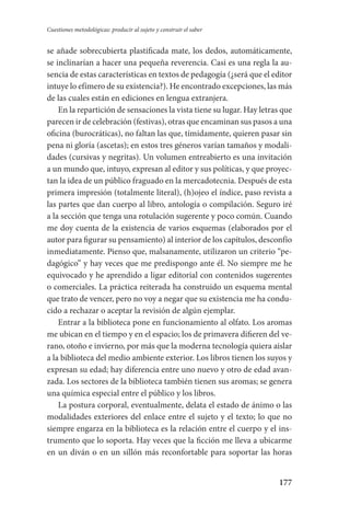 177
Cuestiones metodológicas: producir al sujeto y construir el saber
se añade sobrecubierta plastificada mate, los dedos, automáticamente,
se inclinarían a hacer una pequeña reverencia. Casi es una regla la au-
sencia de estas características en textos de pedagogía (¿será que el editor
intuye lo efímero de su existencia?). He encontrado excepciones, las más
de las cuales están en ediciones en lengua extranjera.
En la repartición de sensaciones la vista tiene su lugar. Hay letras que
parecen ir de celebración (festivas), otras que encaminan sus pasos a una
oficina (burocráticas), no faltan las que, tímidamente, quieren pasar sin
pena ni gloría (ascetas); en estos tres géneros varían tamaños y modali-
dades (cursivas y negritas). Un volumen entreabierto es una invitación
a un mundo que, intuyo, expresan al editor y sus políticas, y que proyec-
tan la idea de un público fraguado en la mercadotecnia. Después de esta
primera impresión (totalmente literal), (h)ojeo el índice, paso revista a
las partes que dan cuerpo al libro, antología o compilación. Seguro iré
a la sección que tenga una rotulación sugerente y poco común. Cuando
me doy cuenta de la existencia de varios esquemas (elaborados por el
autor para figurar su pensamiento) al interior de los capítulos, desconfío
inmediatamente. Pienso que, malsanamente, utilizaron un criterio “pe-
dagógico” y hay veces que me predispongo ante él. No siempre me he
equivocado y he aprendido a ligar editorial con contenidos sugerentes
o comerciales. La práctica reiterada ha construido un esquema mental
que trato de vencer, pero no voy a negar que su existencia me ha condu-
cido a rechazar o aceptar la revisión de algún ejemplar.
Entrar a la biblioteca pone en funcionamiento al olfato. Los aromas
me ubican en el tiempo y en el espacio; los de primavera difieren del ve-
rano, otoño e invierno, por más que la moderna tecnología quiera aislar
a la biblioteca del medio ambiente exterior. Los libros tienen los suyos y
expresan su edad; hay diferencia entre uno nuevo y otro de edad avan-
zada. Los sectores de la biblioteca también tienen sus aromas; se genera
una química especial entre el público y los libros.
La postura corporal, eventualmente, delata el estado de ánimo o las
modalidades exteriores del enlace entre el sujeto y el texto; lo que no
siempre engarza en la biblioteca es la relación entre el cuerpo y el ins-
trumento que lo soporta. Hay veces que la ficción me lleva a ubicarme
en un diván o en un sillón más reconfortable para soportar las horas
Serrano-hacer PedagogiaOK.indd 177 12/10/07 14:00:52
 