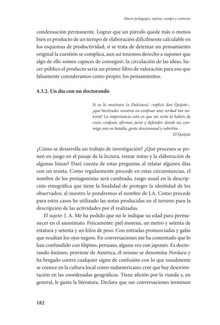182
Hacer pedagogía: sujetos, campo y contexto
condensación permanente. Lograr que un párrafo quede más o menos
bien es producto de un tiempo de elaboración difícilmente calculable en
los esquemas de productividad; si se trata de detentar un pensamiento
original la cuestión se complica, aun así tenemos derecho a suponer que
algo de ello somos capaces de conseguir; la circulación de las ideas, ha-
cer público el producto sería un primer filtro de valoración para eso que
falsamente consideramos como propio: los pensamientos.
4.3.2. Un día con un doctorando
Si os la mostrara (a Dulcinea) –replicó don Quijote–,
¿qué hiciérades vosotros en confesar una verdad tan no-
toria? La importancia está en que sin verla lo habéis de
creer, confesar, afirmar, jurar y defender, donde no, con-
migo sois en batalla, gente descomunal y soberbia.
El Quijote
¿Cómo se desarrolla un trabajo de investigación? ¿Qué procesos se po-
nen en juego en el pasaje de la lectura, tomar notas y la elaboración de
algunas líneas? Daré cuenta de estas preguntas al relatar algunos días
con un tesista. Como regularmente procede en estas circunstancias, el
nombre de los protagonistas será cambiado, rasgo usual en la descrip-
ción etnográfica que tiene la finalidad de proteger la identidad de los
observados; al nuestro le pondremos el nombre de J.A. Como procede
para estos casos he utilizado las notas producidas en el terreno para la
descripción de las actividades por él realizadas.
El sujeto: J. A. Me ha pedido que no le indique su edad para perma-
necer en el anonimato. Físicamente: piel morena, un metro y setenta de
estatura y setenta y un kilos de peso. Con entradas pronunciadas y gafas
que resaltan los ojos negros. En conversaciones me ha comentado que lo
han confundido con filipino, peruano, alguna vez con japonés. Es docto-
rando foráneo, proviene de América, él mismo se denomina Nordaca y
ha bregado contra cualquier signo de confusión con lo que usualmente
se conoce en la cultura local como sudamericano; cree que hay desorien-
tación en las coordenadas geográficas. Tiene afición por la vianda y, en
general, le gusta la literatura. Declara que sus conversaciones terminan
Serrano-hacer PedagogiaOK.indd 182 12/10/07 14:00:54
 