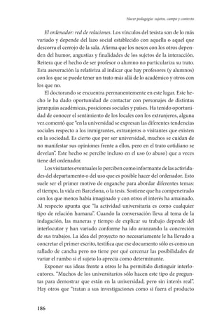 186
Hacer pedagogía: sujetos, campo y contexto
El ordenador: red de relaciones. Los vínculos del tesista son de lo más
variado y depende del lazo social establecido con aquella o aquel que
descorra el cerrojo de la sala. Afirma que los nexos con los otros depen-
den del humor, angustias y finalidades de los sujetos de la interacción.
Reitera que el hecho de ser profesor o alumno no particulariza su trato.
Esta aseveración la relativiza al indicar que hay profesores (y alumnos)
con los que se puede tener un trato más allá de lo académico y otros con
los que no.
El doctorando se encuentra permanentemente en este lugar. Este he-
cho le ha dado oportunidad de contactar con personajes de distintas
jerarquías académicas, posiciones sociales y países. Ha tenido oportuni-
dad de conocer el sentimiento de los locales con los extranjeros, alguna
vez comentó que “en la universidad se expresan las diferentes tendencias
sociales respecto a los inmigrantes, extranjeros o visitantes que existen
en la sociedad. Es cierto que por ser universidad, muchos se cuidan de
no manifestar sus opiniones frente a ellos, pero en el trato cotidiano se
develan”. Este hecho se percibe incluso en el uso (o abuso) que a veces
tiene del ordenador.
Losvisitanteseventualeslopercibencomoinformantedelasactivida-
des del departamento o del uso que es posible hacer del ordenador. Esto
suele ser el primer motivo de enganche para abordar diferentes temas:
el tiempo, la vida en Barcelona, o la tesis. Sostiene que ha compenetrado
con los que menos había imaginado y con otros el interés ha amainado.
Al respecto apunta que “la actividad universitaria es como cualquier
tipo de relación humana”. Cuando la conversación lleva al tema de la
indagación, las maneras y tiempo de explicar su trabajo depende del
interlocutor y han variado conforme ha ido avanzando la concreción
de sus trabajos. La idea del proyecto no necesariamente le ha llevado a
concretar el primer escrito, testifica que ese documento sólo es como un
rallado de cancha pero no tiene por qué cercenar las posibilidades de
variar el rumbo si el sujeto lo aprecia como determinante.
Exponer sus ideas frente a otros le ha permitido distinguir interlo-
cutores. “Muchos de los universitarios sólo hacen este tipo de pregun-
tas para demostrar que están en la universidad, pero sin interés real”.
Hay otros que “tratan a sus investigaciones como si fuera el producto
Serrano-hacer PedagogiaOK.indd 186 12/10/07 14:00:54
 