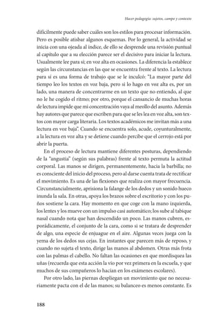 188
Hacer pedagogía: sujetos, campo y contexto
difícilmente puede saber cuáles son los estilos para procesar informa­ción.
Pero es posible atisbar algunos esquemas. Por lo general, la actividad se
inicia con una ojeada al índice, de ello se desprende una revisión puntual
al capítulo que a su elección parece ser el decisivo para iniciar la lectura.
Usualmente lee para sí; en voz alta en ocasiones. La diferencia la establece
según las circunstancias en las que se encuentra frente al texto. La lectura
para sí es una forma de trabajo que se le inculcó: “La mayor parte del
tiempo leo los textos en voz baja, pero si lo hago en voz alta es, por un
lado, una manera de concentrarme en un texto que no entiendo, al que
no le he cogido el ritmo; por otro, porque el cansancio de muchas horas
de lectura impide que mi concentración vaya al meollo del asunto. Además
hay autores que parece que escriben para que se les lea en voz alta, son tex-
tos con mayor carga literaria. Los textos académicos me invitan más a una
lectura en voz baja”. Cuando se encuentra solo, acude, coyunturalmente,
a la lectura en voz alta y se detiene cuando percibe que el cerrojo está por
abrir la puerta.
En el proceso de lectura mantiene diferentes posturas, dependiendo
de la “angustia” (según sus palabras) frente al texto permuta la actitud
corporal. Las manos se dirigen, permanentemente, hacia la barbilla; no
es consciente del inicio del proceso, pero al darse cuenta trata de rectificar
el movimiento. Es una de las flexiones que realiza con mayor frecuencia.
Circunstancialmente, aprisiona la falange de los dedos y un sonido hueco
inunda la sala. En otras, apoya los brazos sobre el escritorio y con los pu-
ños sostiene la cara. Hay momento en que coge con la mano izquierda,
los lentes y los mueve con un impulso casi automático; los sube al tabique
nasal cuando nota que han descendido un poco. Las manos cubren, es-
porádicamente, el conjunto de la cara, como si se tratara de desprender
de algo, una especie de enjuague en el aire. Algunas veces juega con la
yema de los dedos sus cejas. En instantes que parecen más de reposo, y
cuando no sujeta el texto, dirige las manos al abdomen. Otras más frota
con las palmas el cabello. No faltan las ocasiones en que mordisquea las
uñas (recuerda que esta acción la vio por vez primera en la escuela, y que
muchos de sus compañeros lo hacían en los exámenes escolares).
Por otro lado, las piernas despliegan un movimiento que no necesa-
riamente pacta con el de las manos; su balanceo es menos constante. Es
Serrano-hacer PedagogiaOK.indd 188 12/10/07 14:00:55
 