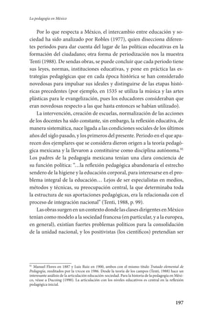197
La pedagogía en México
Por lo que respecta a México, el intercambio entre educación y so-
ciedad ha sido analizado por Robles (1977), quien disecciona diferen-
tes periodos para dar cuenta del lugar de las políticas educativas en la
formación del ciudadano; otra forma de periodización nos la muestra
Tenti (1988). De sendas obras, se puede concluir que cada periodo tiene
sus leyes, normas, instituciones educativas, y pone en práctica las es-
trategias pedagógicas que en cada época histórica se han considerado
novedosas para impulsar sus ideales y distinguirse de las etapas histó-
ricas precedentes (por ejemplo, en 1535 se utiliza la música y las artes
plásticas para le evangelización, pues los educadores consideraban que
eran novedosas respecto a las que hasta entonces se habían utilizado).
La intervención, creación de escuelas, normalización de las acciones
de los docentes ha sido constante, sin embargo, la reflexión educativa, de
manera sistemática, nace ligada a las condiciones sociales de los últimos
años del siglo pasado, y los primeros del presente. Periodo en el que apa-
recen dos ejemplares que se considera dieron origen a la teoría pedagó-
gica mexicana y la llevaron a constituirse como disciplina autónoma.91
Los padres de la pedagogía mexicana tenían una clara conciencia de
su función política: “…la reflexión pedagógica abandonaría el estrecho
sendero de la higiene y la educación corporal, para interesarse en el pro-
blema integral de la educación… Lejos de ser especialistas en medios,
métodos y técnicas, su preocupación central, la que determinaba toda
la estructura de sus aportaciones pedagógicas, era la relacionada con el
proceso de integración nacional” (Tenti, 1988, p. 99).
LasobrassurgenenuncontextodondelasclasesdirigentesenMéxico
tenían como modelo a la sociedad francesa (en particular, y a la europea,
en general), existían fuertes problemas políticos para la consolidación
de la unidad nacional, y los positivistas (los científicos) pretendían ser
91
Manuel Flores en 1887 y Luis Ruiz en 1900, ambos con el mismo título Tratado elemental de
Pedagogía, reeditados por la unam en 1986. Desde la teoría de los campos (Tenti, 1988) hace un
interesante análisis de la articulación educación-sociedad. Para la historia de la pedagogía en Méxi-
co, véase a Ducoing (1990). La articulación con los niveles educativos es central en la reflexión
pedagógica inicial.
Serrano-hacer PedagogiaOK.indd 197 12/10/07 14:00:57
 