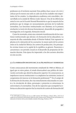 207
La pedagogía en México
profesores en el territorio nacional. Esta política hace crecer a la upn y
colocar por lo menos una sede en cada una de las ciudades más impor-
tantes de los estados. La dependencia académica está concebida y de-
sarrollada en la ciudad de México (sede Ajusco). Una de las diferencias
entre la upn con la Escuela Normal Benemérita es que la mayoría de los
profesores que la integra no necesariamente proviene de la tradición
normalista. Las funciones institucionales son distintas; en la primera
nivelación (a través de diversas licenciaturas), desarrollo de posgrado e
investigación; en la segunda, formación inicial.
Como he mostrado, existe una constante transformación de las cues-
tiones institucionales que afectan a la formación de los educadores. La
mayoría de ellas controladas desde el Distrito Federal. Este supuesto se
plasma en la valoración de los escenarios: la mayor parte de los actores
están en la ciudad de México, los centros de producción y las principa-
les revistas tienen en la capital de la república su génesis. Pasaremos a
caracterizar a un periodo crucial en el desarrollo de propuestas de for-
mación docente. Esta época ha impactado a los dos sectores descritos
en esta sección.
5.2. La formación docente del 70 al 80; políticas y tendencias
Como consecuencia del movimiento estudiantil de 1968 en México, al
igual que en otros países, el estado desencadenó una política de inno-
vación curricular que afectó la educación superior. En consecuencia, se
impulsaron nuevas instituciones o se ampliaron las existentes; tenían el
compromiso de innovar en la formación profesional.101
En el campo de
la formación de docentes, dos vías estrechamente relacionadas en cuan-
to a la circulación de ideas, personajes y proyectos se estructuran: la
universitaria y la normalista. Uno de los supuestos que acompañó la re-
forma en educación superior fue la creación de centros de formación del
101
En 1970 había un centenar de ies; en 1985 existían 329 (Taborga y Hanel, 1993, p. 20). En el
campo de la formación universitaria desde los años setenta nacen muchas de las licenciaturas en
educación al interior de las universidades estatales (Ducoing y Pacheco, 1997).
Serrano-hacer PedagogiaOK.indd 207 12/10/07 14:00:59
 