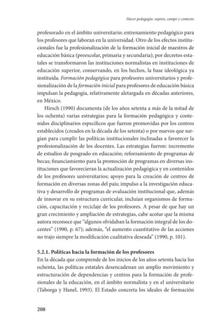 208
Hacer pedagogía: sujetos, campo y contexto
profesorado en el ámbito universitario; entrenamiento pedagógico para
los profesores que laboran en la universidad. Otro de los efectos institu­
cionales fue la profesionalización de la formación inicial de maestros de
educación básica (preescolar, primaria y secundaria); por decretos esta-
tales se transformaron las instituciones normalistas en instituciones de
educación superior, conservando, en los hechos, la base ideológica ya
instituida. Formación pedagógica para profesores universitarios y profe-
sionalización de la formación inicial para profesores de educación básica
impulsan la pedagogía, relativamente aletargada en décadas anteriores,
en México.
Hirsch (1990) documenta (de los años setenta a más de la mitad de
los ochenta) varias estrategias para la formación pedagógica y conte-
nidos disciplinarios específicos que fueron promovidas por los centros
establecidos (creados en la década de los setenta) o por nuevos que sur-
gían para cumplir las políticas institucionales inclinadas a favorecer la
profesionalización de los docentes. Las estrategias fueron: incremento
de estudios de posgrado en educación; reforzamiento de programas de
becas; financiamiento para la promoción de programas en diversas ins-
tituciones que favorecieran la actualización pedagógica y en contenidos
de los profesores universitarios; apoyo para la creación de centros de
formación en diversas zonas del país; impulso a la investigación educa-
tiva y desarrollo de programas de evaluación institucional que, además
de innovar en su estructura curricular, incluían organismos de forma-
ción, capacitación y reciclaje de los profesores. A pesar de que hay un
gran crecimiento y ampliación de estrategias, cabe acotar que la misma
autora reconoce que “algunos olvidaban la formación integral de los do-
centes” (1990, p. 67); además, “el aumento cuantitativo de las acciones
no trajo siempre la modificación cualitativa deseada” (1990, p. 101).
5.2.1. Políticas hacia la formación de los profesores
En la década que comprende de los inicios de los años setenta hacia los
ochenta, las políticas estatales desencadenan un amplio movimiento y
estructuración de dependencias y centros para la formación de profe-
sionales de la educación, en el ámbito normalista y en el universitario
(Taborga y Hanel, 1993). El Estado concreta los ideales de formación
Serrano-hacer PedagogiaOK.indd 208 12/10/07 14:00:59
 