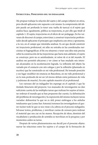20
Hacer pedagogía: sujetos, campo y contexto
Estructura. Posiciones del yo indagador
Me propuse trabajar la relación del sujeto y del campo (objeto) en otros,
pero decidí aplicarme este supuesto a mí mismo: la comprensión del ob-
jeto puede ser profunda (o tener una vuelta de tuerca) si el sujeto que
analiza hace, igualmente, pública su trayectoria, es por ello que titulé al
capítulo 1. El sujeto, trayectorias en el oficio de ser pedagogo. En los vai-
venes de descoser el campo, entrevistar y construir trayectorias profesio-
nales decidí aplicarme el principio que emplearía con otros y apostarme,
a la vez, en el campo que intentaba analizar. Es así que decidí construir
mi trayectoria profesional, mi afán no entraba en las coordenadas nar-
cisistas ni hagiográficas: el fin era situarme y tener una idea más precisa
sobre la construcción de las trayectorias que haría más adelante; el sujeto
se construye, pero no es autofundante, ni señor de sí ni del mundo. El
análisis me permitió ubicarme y ver cómo se han mudado mis intere-
ses alcanzados en la escolarización lograda. La reflexión del objeto ha
variado por el contacto con mis colegas y por la reflexión (plasmada en
escritos) que he construido en mi vida profesional. He tomado posición
y ese lugar modificó mi estancia en Barcelona, en mi vida profesional y
en lo más profundo de mi ser (el eterno debate entre pulsiones de vida
y pulsiones de muerte). En este capítulo muestro al yo profesional.
Los vaivenes del yo indagador los expongo en el capítulo 2 que he
titulado Itinerario del proyecto. Los manuales de investigación no dan
suficiente cuenta de las múltiples tareas que realizan los sujetos al inten-
tar ordenar el mundo que se han propuesto dar cuenta. La delimitación
del problema de investigación y la exposición del mismo incluyen tareas
variadas: defenestrar lo que no es útil; poner embrague a los anhelos
totalizantes que (como San Antonio) tenemos los investigadores al que-
rer incluir todo lo que se nos viene a la cabeza en el proceso indagador,
hilvanar textos, problemas, y movilizar cuotas de censura para ordenar
el material que nos cae en las manos. Recepción de ideas, dominio del
vocabulario y producción de sentidos se movilizan en la pesquisa y por
momentos ceden su turno.
Después de varios planteamientos me decidí por el presente objeto:
narrar las relaciones entre los sujetos y el campo de la formación de
Serrano-hacer PedagogiaOK.indd 20 12/10/07 14:00:18
 