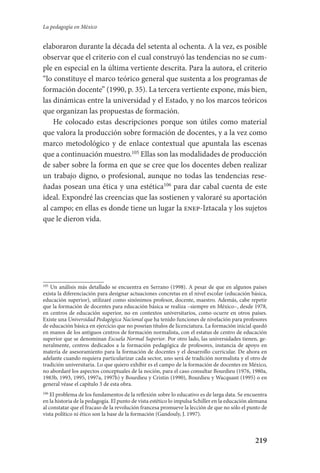 219
La pedagogía en México
elaboraron durante la década del setenta al ochenta. A la vez, es posible
observar que el criterio con el cual construyó las tendencias no se cum-
ple en especial en la última vertiente descrita. Para la autora, el criterio
“lo constituye el marco teórico general que sustenta a los programas de
formación docente” (1990, p. 35). La tercera vertiente expone, más bien,
las dinámicas entre la universidad y el Estado, y no los marcos teóricos
que organizan las propuestas de formación.
He colocado estas descripciones porque son útiles como material
que valora la producción sobre formación de docentes, y a la vez como
marco metodológico y de enlace contextual que apuntala las escenas
que a continuación muestro.105
Ellas son las modalidades de producción
de saber sobre la forma en que se cree que los docentes deben realizar
un trabajo digno, o profesional, aunque no todas las tendencias rese-
ñadas posean una ética y una estética106
para dar cabal cuenta de este
ideal. Expondré las creencias que las sostienen y valoraré su aportación
al campo; en ellas es donde tiene un lugar la enep-Iztacala y los sujetos
que le dieron vida.
105
Un análisis más detallado se encuentra en Serrano (1998). A pesar de que en algunos países
exista la diferenciación para designar actuaciones concretas en el nivel escolar (educación básica,
educación superior), utilizaré como sinónimos profesor, docente, maestro. Además, cabe repetir
que la formación de docentes para educación básica se realiza –siempre en México–, desde 1978,
en centros de educación superior, no en contextos universitarios, como ocurre en otros países.
Existe una Universidad Pedagógica Nacional que ha tenido funciones de nivelación para profesores
de educación básica en ejercicio que no poseían títulos de licenciatura. La formación inicial quedó
en manos de los antiguos centros de formación normalista, con el estatus de centro de educación
superior que se denominan Escuela Normal Superior. Por otro lado, las universidades tienen, ge-
neralmente, centros dedicados a la formación pedagógica de profesores, instancia de apoyo en
materia de asesoramiento para la formación de docentes y el desarrollo curricular. De ahora en
adelante cuando requiera particularizar cada sector, uno será de tradición normalista y el otro de
tradición universitaria. Lo que quiero exhibir es el campo de la formación de docentes en México,
no abordaré los aspectos conceptuales de la noción, para el caso consultar Bourdieu (1976, 1980a,
1983b, 1993, 1995, 1997a, 1997b) y Bourdieu y Cristin (1990), Bourdieu y Wacquant (1995) o en
general véase el capítulo 3 de esta obra.
106
El problema de los fundamentos de la reflexión sobre lo educativo es de larga data. Se encuentra
en la historia de la pedagogía. El punto de vista estético lo impulsa Schiller en la educación alemana
al constatar que el fracaso de la revolución francesa promueve la lección de que no sólo el punto de
vista político ni ético son la base de la formación (Gandouly, J. 1997).
Serrano-hacer PedagogiaOK.indd 219 12/10/07 14:01:01
 