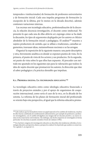 221
Agentes y actores. El escenario de la formación de docentes
temporales e institucionales) de formación de profesores universitarios
y de formación inicial. Cada una impulsa programas de formación (a
excepción de la última, por lo menos en la década descrita), además
contienen variaciones internas.
Las escenas son tecnología educativa, profesionalización de la docen-
cia, la relación docencia-investigación, el docente como intelectual. No
presento lo que cada una de ellas debería ser; expongo cómo se ha dado
la discusión, los tipos de argumentos desplegados por los autores en México
alrededor de la formación inicial y pedagógica. El análisis108
muestra a
sujetos productores de sentido, que se afilian a tradiciones, camuflan ar-
gumentos, trasvasan ideas, metamorfosean nociones o se las arrogan.
Organicé la exposición de la siguiente manera: una parte descriptiva
y otra, brevemente analítica en donde se exponen puntos de vista. En la
primera, el punto de vista de los actores y sus productos. En la segunda,
mi punto de vista sobre lo que ellos han expuesto. Al proceder con mé-
todo me apuntalo en los siguientes ejes para la valoración que realizo: la
idea de sujeto docente que promueven los autores, la dirección que dan
al saber pedagógico y la práctica deseable que impulsan.
6.1. Primera escena. La tecnología educativa109
La tecnología educativa entra como ideología educativa financiada a
través de proyectos estatales y por el apoyo de organismos de coope-
ración internacional, como sería el caso de la oea, en la década de los
setenta. La reforma de los planes de formación inicial del profesorado
se orienta bajo esta perspectiva, al igual que la reforma educativa promo-
108
Cabe indicar que los formadores tienen un papel especial en los cambios de tendencias, muchos
de ellos fueron cambiando de nombramiento administrativo, por ejemplo de profesores a profeso-
res-investigadores, con el cambio divulgaban una imagen del ser docente proclive a su nuevo es-
tatus en las trayectorias universitarias. Sin embargo, este hecho requerirá ser investigado en forma
particular. En esta línea se puede consultar el texto de Labaree (1992).
109
En el primer congreso de investigación educativa se describen dos tendencias referidas a la tec-
nología educativa: perspectiva clásica y perspectiva radical. En el periodo que analizo se conservan.
Ver capítulo 5, en especial 2.2.
Serrano-hacer PedagogiaOK.indd 221 12/10/07 14:01:02
 