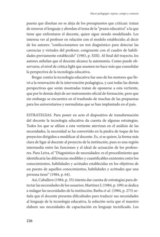 226
Hacer pedagogía: sujetos, campo y contexto
puesta que diseñan no se aleja de los presupuestos que critican: tratan
de renovar el lenguaje y abordan el tema de la “praxis educativa” a la que
tiene que enfrentarse el docente, quien sigue siendo modelizado. Les
interesa ver al profesor en relación con el modelo establecido; al decir
de los autores: “confeccionamos un test diagnóstico para detectar las
carencias y virtudes del profesor, congruente con el cuadro de habili-
dades previamente establecido” (1983, p. XIII). Al final del trayecto, los
autores anhelan que el docente alcance la autonomía. Como puede ob-
servarse, el nivel de crítica light que asumen no hace más que consolidar
la perspectiva de la tecnología educativa.
Bregar contra la tecnología educativa fue uno de los motores que lle-
vó a la renovación de la intervención pedagógica, y casi todas las demás
perspectivas que serán mostradas tratan de oponerse a esta vertiente,
que por lo demás dejó de ser instrumento oficial de formación, pero que
sin embargo se encuentra en el trasfondo de muchas de las propuestas
para los universitarios y normalistas que se han implantado en el país.
ESTRATEGIAS. Para poner en acto el dispositivo de transformación
del docente la tecnología educativa da cuenta de algunas estrategias.
Todos los que se afilian a esta vertiente aterrizan en el análisis de las
necesidades, la necesidad se ha convertido en la piedra de toque de los
proyectos dirigidos a modificar al docente. Es, si se quiere, la forma más
clara de ligar al docente al proyecto de la institución, pues es una región
intermedia entre las funciones y el ideal de actuación de los profeso-
res. Para Leiva, el “Diagnóstico de necesidades: es el procedimiento que
identificaría las diferencias medibles y cuantificables existentes entre los
conocimientos, habilidades y actitudes establecidas en los objetivos de
un puesto de aquellos conocimientos, habilidades y actitudes que una
persona tiene” (1984, p. 64).
Así, Caballero (1984, p. 35) intenta dar cuenta de estrategias para de-
tectar las necesidades de los usuarios; Martínez J. (1984, p. 109) se dedica­
a indagar las necesidades de la institución; Barba et al. (1984, p. 275) se-
ñala que el docente presenta dificultades para traducir sus necesidades
al lenguaje de la tecnología educativa, la solución sería que el maestro
elabore sus necesidades de capacitación en lenguaje tecnificado. Los
Serrano-hacer PedagogiaOK.indd 226 12/10/07 14:01:03
 