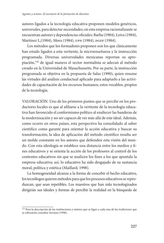 227
Agentes y actores. El escenario de la formación de docentes
autores ligados a la tecnología educativa proponen modelos genéricos,
universales, para detectar necesidades, en esta empresa racionalizante se
encuentran autores y dependencias oficiales: Barba (1984), Leiva (1984),
Martínez J.,(1984), Mora (1984), upn (1984), dgep (1984).
Los métodos que los formadores proponen son los que clásicamente
han estado ligados a esta vertiente, la microenseñanza y la instrucción
programada. Diversas universidades mexicanas reportan su apro-
piación,110
de igual manera el sector normalista se adecuó al método
creado en la Universidad de Masachussetts. Por su parte, la instrucción
programada se objetiva en la propuesta de Salas (1990), quien resume
las virtudes del análisis conductual aplicado para adaptarlo a las activi-
dades de capacitación de los recursos humanos; estos vocablos, propios
de la tecnología.
VALORACIÓN. Uno de los primeros puntos que se percibe en los pro-
ductores locales es que al afiliarse a la vertiente de la tecnología educa­
tiva han favorecido el conformismo político al enaltecer las banderas de
la modernización y no ser capaces de ver más allá de este ideal. Además,­
como ocurre en otros países, esta perspectiva ha consolidado al saber
científico como garante para orientar la acción educativa y buscar su
transformación; la idea de aplicación del método científico resulta­ ser
un molde constante en los autores que defienden esta visión del mun-
do. Con esta ideología se establece una distancia entre los medios y fi-
nes educativos y se orienta la acción de los profesores al control de los
contextos educativos sin que se analicen los fines a los que apuntala la
empresa educativa; así, lo educativo ha sido desgajado de su sustancia
moral, política y estética (Maillard, 1998).
La homogeneidad alcanza a la forma de concebir el hecho educativo,
los tecnólogos quieren métodos para que los procesos educativos se repro­
duzcan, que sean repetibles. Los maestros que han sido tecnologizados
dirigirán sus ideales y formas de percibir la realidad en la búsqueda de
110
Para la descripción de las instituciones y autores que se ligan a cada una de las tradiciones que
se esbozarán consultar Serrano (1998).
Serrano-hacer PedagogiaOK.indd 227 12/10/07 14:01:03
 