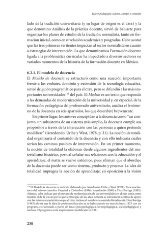 230
Hacer pedagogía: sujetos, campo y contexto
lado de la tradición universitaria (y su lugar de origen es el cise) y la
que denomino Análisis de la práctica docente, sirvió de baluarte para
organizar los planes de estudio de la tradición normalista, tanto en for-
mación inicial, como en nivelación académica y posgrados. Cabe acotar
que las tres primeras vertientes impactan al sector normalista en cuanto
a estrategias de intervención. La que denominamos Formación docente
ligada a la problemática curricular ha impactado a diversos sectores en
variados momentos de la historia de la formación docente en México.
6.2.1. El modelo de docencia
El Modelo de docencia se estructuró como una reacción importante
frente a los embates, dominio y extensión de la tecnología educativa,
sirvió de guión programático para el cise, pero se difundió a las más im-
portantes universidades113
del país. El Modelo es un texto que responde
a las demandas de modernización de la universidad y, en especial, de la
formación pedagógica del profesorado universitario, analiza el fenóme-
no de la docencia en seis apartados, los que describiré brevemente.
En primer lugar, los autores conceptúan a la docencia como “un con-
junto, un subsistema de un sistema más amplio, la docencia cumple sus
propósitos a través de la interacción con las personas a quien pretende
modificar” (Arredondo, Uribe y West, 1978, p. 31). La noción de totali-
dad organizaría el contenido de la docencia y con ello indicaría cuáles
serían los caminos posibles de intervención. En un primer momento,
la noción de totalidad la elaboran desde algunos ingredientes del ma-
terialismo histórico, pero al señalar sus relaciones con la educación y el
aprendizaje, el matiz se vuelve sistémico, pues afirman que el abordaje
de la docencia puede ser como sistema, producto y proceso. La idea de
totalidad impregna la noción de aprendizaje, en oposición a la visión
113
El Modelo de docencia es un texto elaborado por Arredondo, Uribe y West (1978). Para una his-
toria del mismo consultar Esquivel y Chehaibar (1986), Arredondo (1980) y Díaz Barriga (1983).
Además, cabe indicar que el proceso de modernización de las universidades en el país toma como
modelo el de la unam por lo que a principio de los años ochenta se estructuran centros de apoyo
con las mismas características que el cise, incluso el nombre es asumido literalmente. Díaz Barriga
(1983) afirma que la idea de profesionalización ya se había puesto en marcha hacia 1975 con un
programa estructurado a partir de áreas (psicopedagógica, tecnopedagógica, sociopedagógica) y
núcleos. El programa sería ampliamente modificado en 1981.
Serrano-hacer PedagogiaOK.indd 230 12/10/07 14:01:04
 