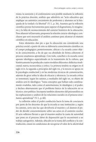 236
Hacer pedagogía: sujetos, campo y contexto
rismo, la sumisión y el conformismo será posible mediante la reflexión
de la práctica docente, análisis que admitiría un “acto educativo que
implique un auténtico crecimiento de profesores y alumnos en la bús-
queda de la verdad y la libertad” (V. I., p. 26). Asumen que la reflexión
científica provee herramientas para superar el dogmatismo, lo imagina-
rio y la falta de reconocimiento del carácter histórico de la educación.
Para afianzar tal barrunto, proponen la relación ciencia-ideología y con-
cluyen que será necesario el análisis continuo para alcanzar el estatuto
científico en educación.
Estos elementos dan pie a que la educación sea considerada una
práctica social, a partir de esto se elaboraría conocimiento científico en
el campo pedagógico, posteriormente, ubican a la escuela como obje-
to de conocimiento, a fin de que sea abordado de forma coherente el
proceso enseñanza-aprendizaje. Con todo, conciben a la escuela como
aparato ideológico especializado en la transmisión de la cultura, que
históricamente ha producido cuatro modelos diferentes: didáctica tradi­
cional, nueva, tecnocrática y crítica. La primera tendría su origen en el
siglo xvii, la segunda a principios del siglo xx, y la tercera se apoya en
la psicología conductual y en las modernas técnicas de comunicación,
además de girar sobre la idea de eficacia y eficiencia. La escuela crítica
se remontará, según los autores, a mediados del siglo xx, su objeto de
análisis será lo ideológico: “toma conceptos que habían sido cautelosa-
mente evadidos, tales como el autoritarismo, lo ideológico y el poder,
y declara abiertamente que el problema básico de la educación no es
técnico, sino político. Incorpora también elementos del psicoanálisis en
las explicaciones y análisis de las relaciones sociales en el proceso ense-
ñanza-aprendizaje” (V. I., p. 60).
La reflexión sobre el poder conduciría hacia la toma de conciencia
por parte de los docentes de que la escuela es una institución y, según
los autores, sería una luz que devolvería al maestro y al alumno el po-
der de decidir conscientemente sobre sus actos en el contexto escolar.
El acto reflexivo llevará a que el maestro analice la cuota de autoridad
que pone en el proceso; labor de depuración que le encaminará a un
trabajo autogestivo. Además, ubicado en la trama del conflicto y la con-
tradicción, estará en condiciones de recuperar el valor de la afectividad
Serrano-hacer PedagogiaOK.indd 236 12/10/07 14:01:05
 