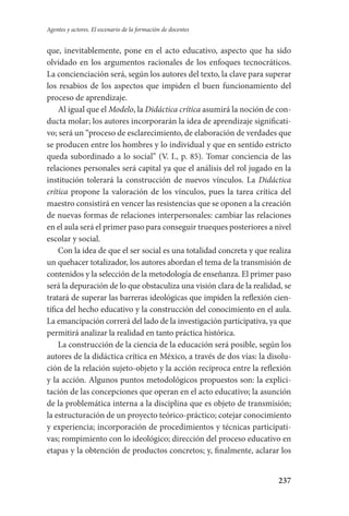 237
Agentes y actores. El escenario de la formación de docentes
que, inevitablemente, pone en el acto educativo, aspecto que ha sido
olvidado en los argumentos racionales de los enfoques tecnocráticos.
La concienciación será, según los autores del texto, la clave para superar
los resabios de los aspectos que impiden el buen funcionamiento del
proceso de aprendizaje.
Al igual que el Modelo, la Didáctica crítica asumirá la noción de con-
ducta molar; los autores incorporarán la idea de aprendizaje significati-
vo; será un “proceso de esclarecimiento, de elaboración de verdades que
se producen entre los hombres y lo individual y que en sentido estricto
queda subordinado a lo social” (V. I., p. 85). Tomar conciencia de las
relaciones personales será capital ya que el análisis del rol jugado en la
institución tolerará la construcción de nuevos vínculos. La Didáctica
crítica propone la valoración de los vínculos, pues la tarea crítica del
maestro consistirá en vencer las resistencias que se oponen a la creación
de nuevas formas de relaciones interpersonales: cambiar las relaciones
en el aula será el primer paso para conseguir trueques posteriores a nivel
escolar y social.
Con la idea de que el ser social es una totalidad concreta y que realiza
un quehacer totalizador, los autores abordan el tema de la transmisión de
contenidos y la selección de la metodología de enseñanza. El primer paso
será la depuración de lo que obstaculiza una visión clara de la realidad, se
tratará de superar las barreras ideológicas que impiden la reflexión cien-
tífica del hecho educativo y la construcción del conocimiento en el aula.
La emancipación correrá del lado de la investigación participativa, ya que
permitirá analizar la realidad en tanto práctica histórica.
La construcción de la ciencia de la educación será posible, según los
autores de la didáctica crítica en México, a través de dos vías: la disolu-
ción de la relación sujeto-objeto y la acción recíproca entre la reflexión
y la acción. Algunos puntos metodológicos propuestos son: la explici-
tación de las concepciones que operan en el acto educativo; la asunción
de la problemática interna a la disciplina que es objeto de transmisión;
la estructuración de un proyecto teórico-práctico; cotejar conocimiento
y experiencia; incorporación de procedimientos y técnicas participati-
vas; rompimiento con lo ideológico; dirección del proceso educativo en
etapas y la obtención de productos concretos; y, finalmente, aclarar los
Serrano-hacer PedagogiaOK.indd 237 12/10/07 14:01:05
 