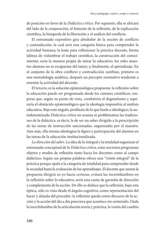 240
Hacer pedagogía: sujetos, campo y contexto
de posición en favor de la Didáctica crítica. Por supuesto, ella se ubicará
del lado de la cooperación, el fomento de la reflexión, de la explicación
científica, la búsqueda de la liberación y el análisis del conflicto.
El entramado expositivo gira alrededor de la noción de conflicto
y contradicción, la cual será una categoría básica para comprender la
actividad humana; la lente para reflexionar la práctica docente, forma
idónea de vislumbrar el trabajo científico, la construcción del conoci-
miento; sería la manera propia de mirar lo educativo; los roles maes-
tro-alumno no se escaparían del tamiz; y, finalmente, el aprendizaje. En
el conjunto de la obra conflicto y contradicción cambian, primero es
una metodología analítica, después un precepto normativo tendiente a
orientar la actividad del docente.
El tercero, es la solución epistemológica propuesta: la reflexión sobre
la educación puede ser programada desde los cánones científicos, em-
presa que, según su punto de vista, combatiría el dogmatismo y supe-
raría el obstáculo epistemológico que la ideología impondría al análisis
educativo. Bajo este ángulo, profilaxis de lo que huele a ideológico, la au-
todenominada Didáctica crítica no avanza ni problematiza las tradicio-
nes de la didáctica, es decir, la de ser un saber dirigido a la prescripción
de las tareas de instrucción sancionadas, organizadas por el maestro.
Aún más, ella misma ideologiza la figura y participación del alumno en
las tareas de la educación institucionalizada.
La dirección del saber. La idea de lo integral y la totalidad organizan el
entramado conceptual de la Didáctica crítica, estas nociones programan
objetos y modos de reflexión tanto hacia los docentes como al campo­
didáctico. Según sus propias palabras ofrece una “visión integral” de la
práctica porque apela a la categoría de totalidad para comprender desde
la sociedad hasta la evaluación de los aprendizajes. El docente que asuma la
propuesta dirigirá su yo hacia certezas, evitará las incertidumbres en
la reflexión sobre lo educativo, sería una cuota de garantía de dirección
y complemento de la acción. De ello se deduce que la reflexión, bajo esta
óptica, sólo es vista desde el ángulo cognitivo, como representación del
hacer y alejada del proceder: la reflexión queda como discurso de la ac-
ción y la acción del día a día pareciera que acontece sin contenido. Dada
la incertidumbre de la articulación teoría y práctica, la visión del cambio
Serrano-hacer PedagogiaOK.indd 240 12/10/07 14:01:06
 