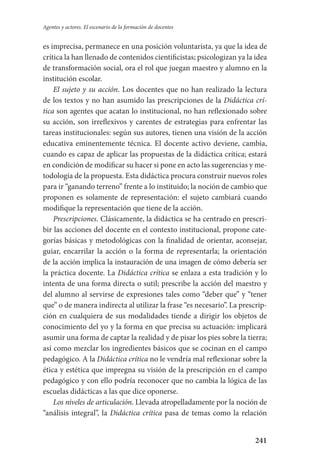 241
Agentes y actores. El escenario de la formación de docentes
es imprecisa, permanece en una posición voluntarista, ya que la idea de
crítica la han llenado de contenidos cientificistas; psicologizan ya la idea
de transformación social, ora el rol que juegan maestro y alumno en la
institución escolar.
El sujeto y su acción. Los docentes que no han realizado la lectura
de los textos y no han asumido las prescripciones de la Didáctica crí-
tica son agentes que acatan lo institucional, no han reflexionado sobre
su acción, son irreflexivos y carentes de estrategias para enfrentar las
tareas institucionales: según sus autores, tienen una visión de la acción
educativa eminentemente técnica. El docente activo deviene, cambia,
cuando es capaz de aplicar las propuestas de la didáctica crítica; estará
en condición de modificar su hacer si pone en acto las sugerencias y me-
todología de la propuesta. Esta didáctica procura construir nuevos roles
para ir “ganando terreno” frente a lo instituido; la noción de cambio que
proponen es solamente de representación: el sujeto cambiará cuando
modifique la representación que tiene de la acción.
Prescripciones. Clásicamente, la didáctica se ha centrado en prescri-
bir las acciones del docente en el contexto institucional, propone cate-
gorías básicas y metodológicas con la finalidad de orientar, aconsejar,
guiar, encarrilar la acción o la forma de representarla; la orientación
de la acción implica la instauración de una imagen de cómo debería ser
la práctica docente. La Didáctica crítica se enlaza a esta tradición y lo
intenta de una forma directa o sutil; prescribe la acción del maestro y
del alumno al servirse de expresiones tales como “deber que” y “tener
que” o de manera indirecta al utilizar la frase “es necesario”. La prescrip-
ción en cualquiera de sus modalidades tiende a dirigir los objetos de
conocimiento del yo y la forma en que precisa su actuación: implicará
asumir una forma de captar la realidad y de pisar los pies sobre la tierra;
así como mezclar los ingredientes básicos que se cocinan en el campo
pedagógico. A la Didáctica crítica no le vendría mal reflexionar sobre la
ética y estética que impregna su visión de la prescripción en el campo
pedagógico y con ello podría reconocer que no cambia la lógica de las
escuelas didácticas a las que dice oponerse.
Los niveles de articulación. Llevada atropelladamente por la noción de
“análisis integral”, la Didáctica crítica pasa de temas como la relación
Serrano-hacer PedagogiaOK.indd 241 12/10/07 14:01:06
 