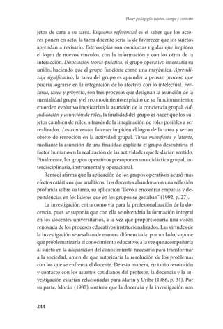 244
Hacer pedagogía: sujetos, campo y contexto
jetos de cara a su tarea. Esquema referencial es el saber que los acto-
res ponen en acto, la tarea docente sería la de favorecer que los sujetos
aprendan a revisarlo. Estereotipias son conductas rígidas que impiden
el logro de nuevos vínculos, con la información y con los otros de la
interacción. Disociación teoría-práctica, el grupo operativo intentaría su
unión, haciendo que el grupo funcione como una mayéutica. Aprendi-
zaje significativo, la tarea del grupo es aprender a pensar, proceso que
podría lograrse en la integración de lo afectivo con lo intelectual. Pre-
tarea, tarea y proyecto, son tres procesos que designan la asunción de la
mentalidad grupal y el reconocimiento explícito de su funcionamiento;
en orden evolutivo implicarían la asunción de la conciencia grupal. Ad-
judicación y asunción de roles, la finalidad del grupo es hacer que los su-
jetos cambien de roles, a través de la imaginación de roles posibles a ser
realizados. Los contenidos latentes impiden el logro de la tarea y serían
objeto de remoción en la actividad grupal. Tarea manifiesta y latente,
mediante la asunción de una finalidad explícita el grupo descubriría el
factor humano en la realización de las actividades que le darían sentido.
Finalmente, los grupos operativos presuponen una didáctica grupal, in-
terdisciplinaria, instrumental y operacional.
Remedi afirma que la aplicación de los grupos operativos acusó más
efectos catárticos que analíticos. Los docentes abandonaron una reflexión
profunda sobre su tarea, su aplicación “llevó a encontrar empatías y de-
pendencias en los líderes que en los grupos se gestaban” (1992, p. 27).
La investigación entra como vía para la profesionalización de la do-
cencia, pues se suponía que con ella se obtendría la formación integral
en los docentes universitarios, a la vez que proporcionaría una visión
renovada de los procesos educativos institucionalizados. Las virtudes de
la investigación se resaltan de manera diferenciada: por un lado, supone
queproblematizaríaelconocimientoeducativo,alavezqueacompañaría
al sujeto en la adquisición del conocimiento necesario para transformar
a la sociedad, amen de que autorizaría la resolución de los problemas
con los que se enfrenta el docente. De esta manera, en tanto resolución
y contacto con los asuntos cotidianos del profesor, la docencia y la in-
vestigación estarían relacionadas para Marín y Uribe (1986, p. 34). Por
su parte, Morán (1987) sostiene que la docencia y la investigación son
Serrano-hacer PedagogiaOK.indd 244 12/10/07 14:01:07
 