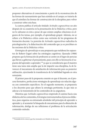 247
Agentes y actores. El escenario de la formación de docentes
proponer alternativas al conocimiento a partir de la reconstrucción de
las formas de razonamiento que han existido en el campo; se trataría de
que él asimilara las formas de construcción de la disciplina para volver
a construir sobre esta base.
La autora publica el artículo titulado Actitudes cognoscitivas un año
después de su coautoría en la presentación de la Didáctica crítica, pero
no lo subsume en ésta a pesar de que existen amplias relaciones en al-
gunos de los temas, por ejemplo, el aprendizaje grupal. Además, no se
refiere a la Didáctica crítica como una vertiente de los programas de
formación docente. La posición de Actitudes cognoscitivas radicaliza la
psicologización y la didactización del contenido que ya se percibían en
las nociones de la Didáctica crítica.
Estrategias de aprendizaje es una propuesta que reelabora los supues-
tos de Robert Gagné sobre las estrategias cognitivas. Quesada (1988)
propone que la formación de profesores se centre en el logro de pericias
que lleven a gobernar el pensamiento, pues con ello se favorecería el su-
puesto del aprender a aprender,118
ya que se consideraría que el maestro
tiene una tarea más amplia que la de impartir una disciplina, la de fa-
vorecer el mecanismo de asimilación de información para su posterior
utilización, ejercitando la transferencia de la habilidad lograda en otra
semejante.
El primer paso de la propuesta consiste en que el docente, en el pro-
ceso formativo, perfeccione estrategias de aprendizaje sin relación algu-
na con contenidos específicos. En el segundo momento, se prepararía
a los docentes para que afinen la estrategia pertinente, la que más se
adecue a la transmisión de los contenidos de su asignatura.
Mientras que Actitudes cognoscitivas emprende el camino hacia una
didácticadeloscontenidos,Estrategiasinstrumentalizaelprocesodidác­
tico, pues organiza su entramado alrededor del principio de aprender a
aprender y, al acometer la búsqueda de mecanismos para la obtención de
información, desliga de sus reflexiones el problema de la articulación
contenido-método.
118
Postulado de la unesco que fue retomado en el Modelo de docencia.
Serrano-hacer PedagogiaOK.indd 247 12/10/07 14:01:07
 