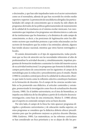 249
Agentes y actores. El escenario de la formación de docentes
o doctorados, y que han sido impulsados tanto en el sector universita­rio
como en el normalista, además de que han recorrido los niveles medio­
superiorysuperior.Lapromocióndeunadidácticadirigidaalasparticu­
laridades del campo de conocimiento que se enseña ha sido objeto de
programas derivados de las políticas gubernamentales de mejoramiento
de la calidad de la enseñanza en el sistema escolar mexicano. Los razo-
namientos que impulsan a los programas son idiosincrásicos a cada una
de las instituciones que los fomentan y a la dinámica de cada campo de
conocimiento, es decir, a las posiciones de legitimación entre los dife-
rentes sectores que enarbolan posturas y que están relacionadas con los
sectores de formadores que las avalan o las estimulan; además, algunos
han tenido alcance nacional, mientras que otros fueron restringidos o
locales.
El común denominador es el tipo de argumentación, todas procla-
man que su foco de atención son las necesidades inherentes al afán de
profesionalizar la actividad docente y, simultáneamente, impulsan pro-
gramas de formación tendientes a aumentar la visión del maestro acerca
de su actividad institucional. Los programas que fomenta la didáctica de
campos particulares de conocimiento son los siguientes: el campo de la
metodología para la redacción y procedimientos para el estudio. Bazán
(1988) lo considera central para elevar la calidad de la educación; obser-
va que tanto la teoría como la reflexión colectiva constituyen bastiones
en la formación de docentes. En el campo de las ciencias sociales tam-
bién se ha promovido una didáctica, al articular contenidos y estrate-
gias, promoviendo la investigación como foco de actualización docente
(Acosta, 1988). En el ámbito universitario, en el área de biomédicas, se
impulsa una didáctica de las disciplinas a partir de la relación docencia-
investigación; como base de esta orientación, Muñoz E. (1988) afirma
que el experto en contenido siempre sería un buen docente.
Por otro lado, el campo de la física ha visto aparecer programas di-
rigidos a profesores universitarios y de educación media-superior, en
estos programas se considera que la didáctica debería ofrecer procedi-
mientos para que los profesores mejoren su práctica docente (Barojas,
1988; Gutiérrez, 1989). Las matemáticas, en las reformas curriculares
se han considerado un foco prioritario y no se alejan de ello los pro-
Serrano-hacer PedagogiaOK.indd 249 12/10/07 14:01:08
 
