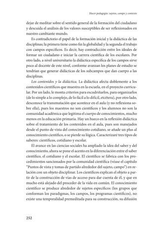 252
Hacer pedagogía: sujetos, campo y contexto
dejar de meditar sobre el sentido general de la formación del ciudadano
y descuida el análisis de los valores susceptibles de ser reflexionados en
nuestro cambiante mundo.
Es contradictorio el papel de la formación inicial y la didáctica de las
disciplinas; la primera tiene como fin la globalidad y la segunda el trabajo
con campos específicos. Es decir, hay contradicción entre los ideales de
formar un ciudadano e iniciar la carrera científica de los escolares. Por
otro lado, a nivel universitario la didáctica específica de los campos sirve
poco al docente de este nivel, conforme avanzan los planes de estudio se
tendrían que generar didácticas de los subcampos que dan cuerpo a las
disciplinas.
Los contenidos y la didáctica. La didáctica afecta doblemente a los
contenidos científicos que muestra en la escuela, en el proyecto curricu-
lar. Por un lado, le monta criterios para escudriñarlos, para organizarlos
(de lo simple a lo complejo, de lo fácil a lo difícil, etcétera), por otro lado,
desconoce la transmutación que acontece en el aula (y no reflexiona so-
bre ella), pues los maestros no son científicos y los alumnos no son la
comunidad académica que legitima el cuerpo de conocimientos, mucho
menos en la educación primaria. Hay un hueco en la reflexión didáctica
sobre el tratamiento de los contenidos en el aula, pues son manejados
desde el punto de vista del conocimiento cotidiano, se añade un plus al
conocimiento científico, o se pierde su lógica. Caracterizaré tres tipos de
saberes: científicos, cotidiano y escolar.
El avance en las ciencias sociales ha ampliado la idea del saber y del
conocimiento, ahora se pone el acento en la diferenciación entre el saber
científico, el cotidiano y el escolar. El científico se fabrica con los pro-
cedimientos sancionados por la comunidad científica (véase el capítulo
“Puntos de vista y tomas de partido alrededor del sujeto, campo”) en re-
lación con un objeto disciplinar. Los científicos explican el objeto a par-
tir de la construcción de vías de acceso para dar cuenta de él, y que en
mucho está alejado del proceder de la vida en común. El conocimiento
científico se produce alrededor de sujetos específicos (los grupos que
conforman los paradigmas, los campos, los programas científicos), no
existe una temporalidad premeditada para su construcción, su difusión
Serrano-hacer PedagogiaOK.indd 252 12/10/07 14:01:09
 