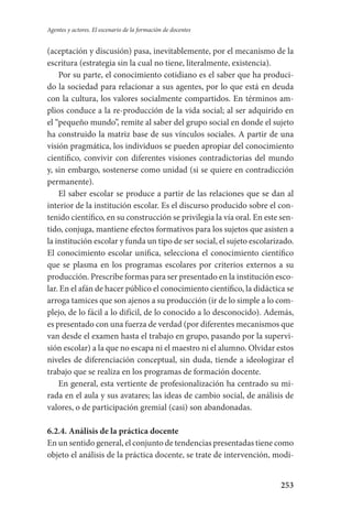 253
Agentes y actores. El escenario de la formación de docentes
(aceptación y discusión) pasa, inevitablemente, por el mecanismo de la
escritura (estrategia sin la cual no tiene, literalmente, existencia).
Por su parte, el conocimiento cotidiano es el saber que ha produci-
do la sociedad para relacionar a sus agentes, por lo que está en deuda
con la cultura, los valores socialmente compartidos. En términos am-
plios conduce a la re-producción de la vida social; al ser adquirido en
el “pequeño mundo”, remite al saber del grupo social en donde el sujeto
ha construido la matriz base de sus vínculos sociales. A partir de una
visión pragmática, los individuos se pueden apropiar del conocimiento
científico, convivir con diferentes visiones contradictorias del mundo
y, sin embargo, sostenerse como unidad (si se quiere en contradicción
permanente).
El saber escolar se produce a partir de las relaciones que se dan al
interior de la institución escolar. Es el discurso producido sobre el con-
tenido científico, en su construcción se privilegia la vía oral. En este sen-
tido, conjuga, mantiene efectos formativos para los sujetos que asisten a
la institución escolar y funda un tipo de ser social, el sujeto escolarizado.
El conocimiento escolar unifica, selecciona el conocimiento científico
que se plasma en los programas escolares por criterios externos a su
producción. Prescribe formas para ser presentado en la institución esco-
lar. En el afán de hacer público el conocimiento científico, la didáctica se
arroga tamices que son ajenos a su producción (ir de lo simple a lo com-
plejo, de lo fácil a lo difícil, de lo conocido a lo desconocido). Además,
es presentado con una fuerza de verdad (por diferentes mecanismos que
van desde el examen hasta el trabajo en grupo, pasando por la supervi-
sión escolar) a la que no escapa ni el maestro ni el alumno. Olvidar estos
niveles de diferenciación conceptual, sin duda, tiende a ideologizar el
trabajo que se realiza en los programas de formación docente.
En general, esta vertiente de profesionalización ha centrado su mi-
rada en el aula y sus avatares; las ideas de cambio social, de análisis de
valores, o de participación gremial (casi) son abandonadas.
6.2.4. Análisis de la práctica docente
En un sentido general, el conjunto de tendencias presentadas tiene como
objeto el análisis de la práctica docente, se trate de intervención, modi-
Serrano-hacer PedagogiaOK.indd 253 12/10/07 14:01:09
 