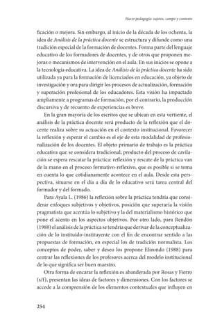 254
Hacer pedagogía: sujetos, campo y contexto
ficación o mejora. Sin embargo, al inicio de la década de los ochenta, la
idea de Análisis de la práctica docente se estructura y difunde como una
tradición especial de la formación de docentes. Forma parte del lenguaje
educativo de los formadores de docentes, y de otros que proponen me-
joras o mecanismos de intervención en el aula. En sus inicios se opone a
la tecnología educativa. La idea de Análisis de la práctica docente ha sido
utilizada ya para la formación de licenciados en educación, ya objeto de
investigación y ora para dirigir los procesos de actualización, formación
y superación profesional de los educadores. Esta visión ha impactado
ampliamente a programas de formación, por el contrario, la producción
discursiva y de recuento de experiencias es breve.
En la gran mayoría de los escritos que se ubican en esta vertiente, el
análisis de la práctica docente será producto de la reflexión que el do-
cente realiza sobre su actuación en el contexto institucional. Favorecer
la reflexión y esperar el cambio es el eje de esta modalidad de profesio-
nalización de los docentes. El objeto primario de trabajo es la práctica
educativa que se considera tradicional; producto del proceso de cavila­
ción se espera rescatar la práctica: reflexión y rescate de la práctica van
de la mano en el proceso formativo-reflexivo, que es posible si se toma
en cuenta lo que cotidianamente acontece en el aula. Desde esta pers-
pectiva, situarse en el día a día de lo educativo será tarea central del
formador y del formado.
Para Ayala L. (1986) la reflexión sobre la práctica tendría que consi-
derar enfoques subjetivos y objetivos, posición que superaría la visión
pragmatista que acentúa lo subjetivo y la del materialismo histórico que
pone el acento en los aspectos objetivos. Por otro lado, para Rendón
(1988) el análisis dela práctica se tendría que derivar de la conceptualiza­
ción de lo instituido-instituyente con el fin de encontrar sentido a las
pro­puestas de formación, en especial los de tradición normalista. Los
conceptos de poder, saber y deseo los propone Elizondo (1988) para
centrar las reflexiones de los profesores acerca del modelo institucional
de lo que significa ser buen maestro.
Otra forma de encarar la reflexión es abanderada por Rosas y Fierro
(s/f), presentan las ideas de factores y dimensiones. Con los factores se
accede a la comprensión de los elementos contextuales que influyen en
Serrano-hacer PedagogiaOK.indd 254 12/10/07 14:01:09
 