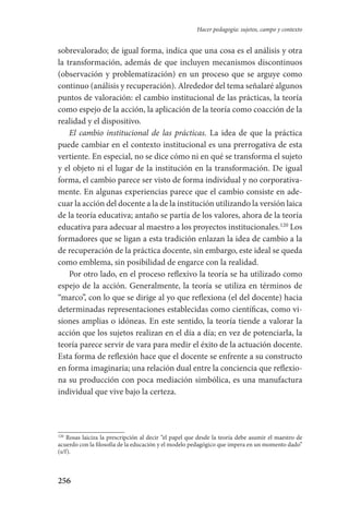256
Hacer pedagogía: sujetos, campo y contexto
sobrevalorado; de igual forma, indica que una cosa es el análisis y otra
la transformación, además de que incluyen mecanismos discontinuos
(observación y problematización) en un proceso que se arguye como
continuo (análisis y recuperación). Alrededor del tema señalaré algunos
puntos de valoración: el cambio institucional de las prácticas, la teoría
como espejo de la acción, la aplicación de la teoría como coacción de la
realidad y el dispositivo.
El cambio institucional de las prácticas. La idea de que la práctica
puede cambiar en el contexto institucional es una prerrogativa de esta
vertiente. En especial, no se dice cómo ni en qué se transforma el sujeto
y el objeto ni el lugar de la institución en la transformación. De igual
forma, el cambio parece ser visto de forma individual y no corporativa-
mente. En algunas experiencias parece que el cambio consiste en ade-
cuar la acción del docente a la de la institución utilizando la versión laica
de la teoría educativa; antaño se partía de los valores, ahora de la teoría
educativa para adecuar al maestro a los proyectos institucionales.120
Los
formadores que se ligan a esta tradición enlazan la idea de cambio a la
de recuperación de la práctica docente, sin embargo, este ideal se queda
como emblema, sin posibilidad de engarce con la realidad.
Por otro lado, en el proceso reflexivo la teoría se ha utilizado como
espejo de la acción. Generalmente, la teoría se utiliza en términos de
“marco”, con lo que se dirige al yo que reflexiona (el del docente) hacia
determinadas representaciones establecidas como científicas, como vi-
siones amplias o idóneas. En este sentido, la teoría tiende a valorar la
acción que los sujetos realizan en el día a día; en vez de potenciarla, la
teoría parece servir de vara para medir el éxito de la actuación docente.
Esta forma de reflexión hace que el docente se enfrente a su constructo
en forma imaginaria; una relación dual entre la conciencia que reflexio-
na su producción con poca mediación simbólica, es una manufactura
individual que vive bajo la certeza.
120
Rosas laiciza la prescripción al decir “el papel que desde la teoría debe asumir el maestro de
acuerdo con la filosofía de la educación y el modelo pedagógico que impera en un momento dado”
(s/f).
Serrano-hacer PedagogiaOK.indd 256 12/10/07 14:01:09
 