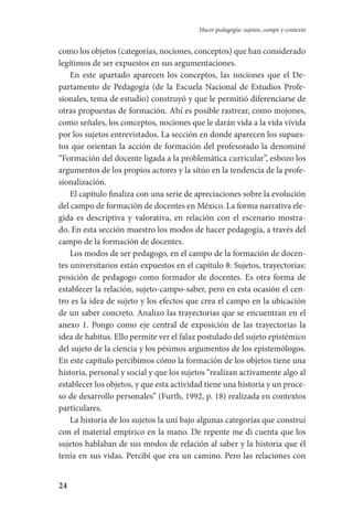 24
Hacer pedagogía: sujetos, campo y contexto
como los objetos (categorías, nociones, conceptos) que han considerado
legítimos de ser expuestos en sus argumentaciones.
En este apartado aparecen los conceptos, las nociones que el De-
partamento de Pedagogía (de la Escuela Nacional de Estudios Profe-
sionales, tema de estudio) construyó y que le permitió diferenciarse de
otras propuestas de formación. Ahí es posible rastrear, como mojones,
como señales, los conceptos, nociones que le darán vida a la vida vívida
por los sujetos entrevistados. La sección en donde aparecen los supues-
tos que orientan la acción de formación del profesorado la denominé
“Formación del docente ligada a la problemática curricular”, esbozo los
argumentos de los propios actores y la sitúo en la tendencia de la profe-
sionalización.
El capítulo finaliza con una serie de apreciaciones sobre la evolución
del campo de formación de docentes en México. La forma narrativa ele-
gida es descriptiva y valorativa, en relación con el escenario mostra-
do. En esta sección muestro los modos de hacer pedagogía, a través del
campo de la formación de docentes.
Los modos de ser pedagogo, en el campo de la formación de docen-
tes universitarios están expuestos en el capítulo 8: Sujetos, trayectorias:
posición de pedagogo como formador de docentes. Es otra forma de
establecer la relación, sujeto-campo-saber, pero en esta ocasión el cen-
tro es la idea de sujeto y los efectos que crea el campo en la ubicación
de un saber concreto. Analizo las trayectorias que se encuentran en el
anexo 1. Pongo como eje central de exposición de las trayectorias la
idea de habitus. Ello permite ver el falaz postulado del sujeto epistémico
del sujeto de la ciencia y los pésimos argumentos de los epistemólogos.
En este capítulo percibimos cómo la formación de los objetos tiene una
historia, personal y social y que los sujetos “realizan activamente algo al
establecer los objetos, y que esta actividad tiene una historia y un proce-
so de desarrollo personales” (Furth, 1992, p. 18) realizada en contextos
particulares.
La historia de los sujetos la uní bajo algunas categorías que construí
con el material empírico en la mano. De repente me di cuenta que los
sujetos hablaban de sus modos de relación al saber y la historia que él
tenía en sus vidas. Percibí que era un camino. Pero las relaciones con
Serrano-hacer PedagogiaOK.indd 24 12/10/07 14:00:19
 