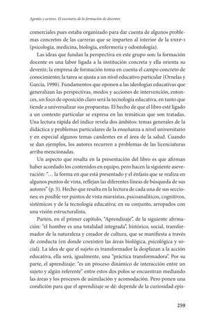 259
Agentes y actores. El escenario de la formación de docentes
comerciales pues estaba organizado para dar cuenta de algunos proble-
mas concretos de las carreras que se imparten al interior de la enep-i
(psicología, medicina, biología, enfermería y odontología).
Las ideas que fundan la perspectiva en este grupo son: la formación
docente es una labor ligada a la institución concreta y ella orienta su
devenir; la empresa de formación toma en cuenta el campo concreto de
conocimiento; la tarea se ajusta a un nivel educativo particular (Ornelas y
García, 1990). Fundamentos que oponen a las ideologías educativas que
generalizan las perspectivas, modos y acciones de intervención, enton-
ces, un foco de oposición claro será la tecnología educativa, en tanto que
tiende a universalizar sus propuestas. El hecho de que el libro esté ligado
a un contexto particular se expresa en las temáticas que son tratadas.
Una lectura rápida del índice revela dos ámbitos: temas generales de la
didáctica y problemas particulares de la enseñanza a nivel universitario
y en especial algunos temas candentes en el área de la salud. Cuando
se dan ejemplos, los autores recurren a problemas de las licenciaturas
arriba mencionadas.
Un aspecto que resalta en la presentación del libro es que afirman
haber acordado los contenidos en equipo, pero hacen la siguiente aseve-
ración: “… la forma en que está presentado y el énfasis que se realiza en
algunos puntos de vista, reflejan las diferentes líneas de búsqueda de sus
autores” (p. 5). Hecho que resalta en la lectura de cada una de sus seccio-
nes: es posible ver puntos de vista marxistas, psicoanalíticos, cognitivos,
sistémicos y de la tecnología educativa; en su conjunto, arropados con
una visión estructuralista.
Parten, en el primer capítulo, “Aprendizaje”, de la siguiente afirma-
ción: “el hombre es una totalidad integrada”, histórico, social, transfor-
mador de la naturaleza y creador de cultura, que se manifiesta a través
de conducta (en donde coexisten las áreas biológica, psicológica y so-
cial). La idea de que el sujeto es transformador la desplazan a la acción
educativa, ella será, igualmente, una “práctica transformadora”. Por su
parte, el aprendizaje: “es un proceso dinámico de interacción entre un
sujeto y algún referente” entre estos dos polos se encuentran mediando
las áreas y los procesos de asimilación y acomodación. Pero ponen una
condición para que el aprendizaje se dé: depende de la curiosidad epis-
Serrano-hacer PedagogiaOK.indd 259 12/10/07 14:01:10
 